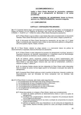 LEI COMPLEMENTAR Nº. A

                               Institui o Plano Diretor Municipal de Jacarezinho, estabelece
                               diretrizes para o planejamento do Município e dá outras
                               providências

                               A CÂMARA MUNICIPAL DE JACAREZINHO, Estado do Paraná,
                               aprovou e eu, PREFEITO MUNICIPAL, sanciono a seguinte

                               L E I COMPLEMENTAR:


                              CAPÍTULO I - DISPOSIÇÕES PRELIMINARES

Art. 1º. O presente diploma legal, com fundamento na Constituição da República, na Constituição do
Estado do Paraná e na Lei Orgânica do Município, bem como nas leis federais n°. 6.766/79, n°.
9.785/99, n°. 10.257/01 e n°. 10.932/ 04, institui o Plano Diretor Municipal de Jacarezinho.

       § 1º. O Plano Diretor a que se refere o caput deste artigo está consubstanciado no documento
       intitulado “Plano Diretor Municipal de Jacarezinho” que, como anexo, integra a presente Lei.

       § 2º. O documento do Plano Diretor Municipal de Jacarezinho, de que trata o § 1.º deste
       artigo, é constituído pelo respectivo texto e todos os seus elementos gráficos e cartográficos,
       tais como quadros, figuras, mapas, e anexos.


Art. 2º. O Plano Diretor, referido no artigo anterior, é o instrumento básico da política de
desenvolvimento e expansão urbana do Município de Jacarezinho.

       § 1º. O Plano Diretor é parte integrante do processo de planejamento municipal, devendo o
       orçamento plurianual, as diretrizes orçamentárias e o orçamento anual da Administração
       Municipal incorporar as diretrizes e as prioridades nele contidas.

       § 2º. As políticas, planos, programas, projetos e obras a serem implementados pelo
       Município, após a vigência desta Lei, deverão atender às diretrizes e prioridades indicadas no
       Plano Diretor e nos textos legais, inclusive este, que nele se fundamentam, conforme o
       disposto no artigo 3.° desta Lei.

       § 3º. As diretrizes fixadas através das leis integrantes do Plano Diretor serão observadas
       tanto na edição de outras normas legais quanto na formulação e execução das ações de
       planejamento.

       § 4º. O presente Plano Diretor aplica-se a todo o território do Município, devendo a política de
       desenvolvimento rural ser formulada de forma compatível com as diretrizes nele
       estabelecidas.


Art. 3º. O Plano Diretor é composto, além desta, pelas seguintes leis:
         I - Lei Complementar dos Perímetros das Zonas Urbanas do Município;
         II - Lei Complementar do Uso e Ocupação do Solo no Município;
         III - Lei Complementar do Sistema Viário do Município;
         IV - Lei Complementar do Parcelamento do Solo no Município;
         V - Lei Complementar de Edificações no Município;
         VI - Lei de Posturas

       § 1º. Outras leis poderão vir a integrar o Plano Diretor, desde que cumulativamente:
               a) tratem de matéria pertinente ao desenvolvimento urbano e rural e às ações de
                  planejamento;
               b) constituam leis complementares, observado o respectivo rito processual descrito
                  na Lei Orgânica do Município;
               c) mencionem expressamente em seu texto a condição de componentes do conjunto
                  de leis do Plano Diretor;
               d) definam as ligações entre seus dispositivos e os de outras leis já integrantes do
                  Plano Diretor, fazendo remissão, quando for o caso, aos artigos correlatos nessas
                  leis.
                                                                                                    60
 