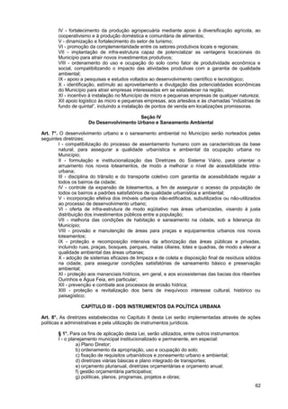 IV - fortalecimento da produção agropecuária mediante apoio à diversificação agrícola, ao
       cooperativismo e à produção doméstica e comunitária de alimentos;
       V - dinamização e fortalecimento do setor de turismo;
       VI - promoção da complementaridade entre os setores produtivos locais e regionais;
       VII - implantação de infra-estrutura capaz de potencializar as vantagens locacionais do
       Município para atrair novos investimentos produtivos;
       VIII - ordenamento do uso e ocupação do solo como fator de produtividade econômica e
       social, compatibilizando o impacto das atividades produtivas com a garantia de qualidade
       ambiental;
       IX - apoio a pesquisas e estudos voltados ao desenvolvimento científico e tecnológico;
       X - identificação, estímulo ao aproveitamento e divulgação das potencialidades econômicas
       do Município para atrair empresas interessadas em se estabelecer na região;
       XI - incentivo à instalação no Município de micro e pequenas empresas de qualquer natureza;
       XII apoio logístico às micro e pequenas empresas, aos artesãos e às chamadas “indústrias de
       fundo de quintal”, incluindo a instalação de pontos de venda em localizações promissoras.

                                         Seção IV
                     Do Desenvolvimento Urbano e Saneamento Ambiental

Art. 7°. O desenvolvimento urbano e o saneamento ambiental no Município serão norteados pelas
seguintes diretrizes:
        I - compatibilização do processo de assentamento humano com as características da base
        natural, para assegurar a qualidade urbanística e ambiental da ocupação urbana no
        Município;
        II - formulação e institucionalização das Diretrizes do Sistema Viário, para orientar o
        arruamento nos novos loteamentos, de modo a melhorar o nível de acessibilidade intra-
        urbana;
        III - disciplina do trânsito e do transporte coletivo com garantia de acessibilidade regular a
        todos os bairros da cidade;
        IV - controle da expansão de loteamentos, a fim de assegurar o acesso da população de
        todos os bairros a padrões satisfatórios de qualidade urbanística e ambiental;
        V - incorporação efetiva dos imóveis urbanos não-edificados, subutilizados ou não-utilizados
        ao processo de desenvolvimento urbano;
        VI - oferta de infra-estrutura de modo eqüitativo nas áreas urbanizadas, visando à justa
        distribuição dos investimentos públicos entre a população;
        VII - melhoria das condições de habitação e saneamento na cidade, sob a liderança do
        Município;
        VIII - provisão e manutenção de áreas para praças e equipamentos urbanos nos novos
        loteamentos;
        IX - proteção e recomposição intensiva da arborização das áreas públicas e privadas,
        incluindo ruas, praças, bosques, parques, matas ciliares, lotes e quadras, de modo a elevar a
        qualidade ambiental das áreas urbanas;
        X - adoção de sistemas eficazes de limpeza e de coleta e disposição final de resíduos sólidos
        na cidade, para assegurar condições satisfatórias de saneamento básico e preservação
        ambiental;
        XI - proteção aos mananciais hídricos, em geral, e aos ecossistemas das bacias dos ribeirões
        Ourinhos e Água Feia, em particular;
        XII - prevenção e combate aos processos de erosão hídrica;
        XIII - proteção e revitalização dos bens de inequívoco interesse cultural, histórico ou
        paisagístico;

                  CAPÍTULO III - DOS INSTRUMENTOS DA POLÍTICA URBANA

Art. 8°. As diretrizes estabelecidas no Capítulo II desta Lei serão implementadas através de ações
políticas e administrativas e pela utilização de instrumentos jurídicos.

       § 1°. Para os fins de aplicação desta Lei, serão utilizados, entre outros instrumentos:
       I - o planejamento municipal institucionalizado e permanente, em especial:
                a) Plano Diretor;
                b) ordenamento da apropriação, uso e ocupação do solo;
                c) fixação de requisitos urbanísticos e zoneamento urbano e ambiental;
                d) diretrizes viárias básicas e plano integrado de transportes;
                e) orçamento plurianual, diretrizes orçamentárias e orçamento anual;
                f) gestão orçamentária participativa;
                g) políticas, planos, programas, projetos e obras;
                                                                                                   62
 