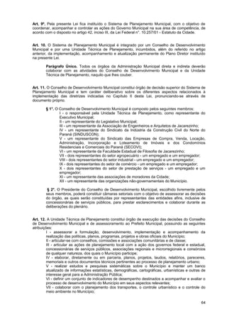 Art. 9º. Pela presente Lei fica instituído o Sistema de Planejamento Municipal, com o objetivo de
coordenar, acompanhar e controlar as ações do Governo Municipal na sua área de competência, de
acordo com o disposto no artigo 42, inciso III, da Lei Federal n°. 10.257/01 - Estatuto da Cidade.


Art. 10. O Sistema de Planejamento Municipal é integrado por um Conselho de Desenvolvimento
Municipal e por uma Unidade Técnica de Planejamento, incumbidos, além do referido no artigo
anterior, da implementação, acompanhamento e atualização permanente do Plano Diretor instituído
na presente Lei.

       Parágrafo Único. Todos os órgãos da Administração Municipal direta e indireta deverão
       colaborar com as atividades do Conselho de Desenvolvimento Municipal e da Unidade
       Técnica de Planejamento, naquilo que lhes couber.


Art. 11. O Conselho de Desenvolvimento Municipal constitui órgão de decisão superior do Sistema de
Planejamento Municipal e tem caráter deliberativo sobre os diferentes aspectos relacionados à
implementação das diretrizes indicadas no Capítulo II desta Lei, pronunciando-se através de
documento próprio.

       § 1°. O Conselho de Desenvolvimento Municipal é composto pelos seguintes membros:
               I - o responsável pela Unidade Técnica de Planejamento, como representante do
               Executivo Municipal;
               II - um representante do Legislativo Municipal;
               III - um representante da Associação de Engenheiros e Arquitetos de Jacarezinho;
               IV - um representante do Sindicato da Indústria da Construção Civil do Norte do
               Paraná (SINDUSCON);
               V - um representante do Sindicato das Empresas de Compra, Venda, Locação,
               Administração, Incorporação e Loteamento de Imóveis e dos Condomínios
               Residenciais e Comerciais do Paraná (SECOVI);
               VI - um representante da Faculdade Estadual de Filosofia de Jacarezinho;
               VII - dois representantes do setor agropecuário - um empregado e um empregador;
               VIII - dois representantes do setor industrial - um empregado e um empregador;
               IX - dois representantes do setor de comércio - um empregado e um empregador;
               X - dois representantes do setor de prestação de serviços - um empregado e um
               empregador;
               XI - um representante das associações de moradores da Cidade;
               XII - um representante das organizações não-governamentais do Município.

        § 2°. O Presidente do Conselho de Desenvolvimento Municipal, escolhido livremente pelos
       seus membros, poderá constituir câmaras setoriais com o objetivo de assessorar as decisões
       do órgão, as quais serão constituídas por representantes das entidades afins, inclusive de
       concessionárias de serviços públicos, para prestar esclarecimentos e colaborar durante as
       deliberações do plenário.


Art. 12. A Unidade Técnica de Planejamento constitui órgão de execução das decisões do Conselho
de Desenvolvimento Municipal e de assessoramento ao Prefeito Municipal, possuindo as seguintes
atribuições:
         I - assessorar a formulação, desenvolvimento, implementação e acompanhamento da
         realização das políticas, planos, programas, projetos e obras oficiais do Município;
         II - articular-se com conselhos, comissões e associações comunitárias e de classe;
         III - articular as ações de planejamento local com a ação dos governos federal e estadual,
         concessionárias de serviços públicos, associações regionais e microrregionais e consórcios
         de qualquer natureza, dos quais o Município participe;
         IV - elaborar, diretamente ou em parceria, planos, projetos, laudos, relatórios, pareceres,
         memoriais e outros documentos técnicos pertinentes ao processo de planejamento urbano;
         V - realizar estudos e pesquisas sistemáticas sobre o Município e manter um banco
         atualizado de informações estatísticas, demográficas, cartográficas, urbanísticas e outras de
         interesse geral para a Administração Pública;
         VI - definir um conjunto de indicadores de desempenho destinados a acompanhar e avaliar o
         processo de desenvolvimento do Município em seus aspectos relevantes;
         VII - colaborar com o planejamento dos transportes, o controle urbanístico e o controle do
         meio ambiente no Município;

                                                                                                   64
 
