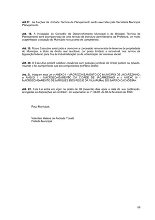 Art.17. As funções da Unidade Técnica de Planejamento serão exercidas pela Secretaria Municipal
Planejamento.


Art. 18. A instalação do Conselho de Desenvolvimento Municipal e da Unidade Técnica de
Planejamento será acompanhada de uma revisão da estrutura administrativa da Prefeitura, de modo
a aperfeiçoar a atuação do Município na sua área de competência.


Art. 19. Fica o Executivo autorizado a promover a concessão remunerada de terrenos de propriedade
do Município, a título de direito real resolúvel, por prazo limitado e renovável, nos termos da
legislação federal, para fins de industrialização ou de urbanização de interesse social.


Art. 20. O Executivo poderá celebrar convênios com pessoas jurídicas de direito público ou privado,
visando o fiel cumprimento das leis componentes do Plano Diretor.


Art. 21. Integram esta Lei o ANEXO I - MACROZONEAMENTO DO MUNICÍPIO DE JACAREZINHO,
o ANEXO II - MACROZONEAMENTO DA CIDADE DE JACAREZINHO e o ANEXO III -
MACROZONEAMENTO DE MARQUES DOS REIS E DA VILA RURAL DO BAIRRO CACHOEIRA.


Art. 22. Esta Lei entra em vigor no prazo de 90 (noventa) dias após a data da sua publicação,
revogadas as disposições em contrário, em especial a Lei nº. 04/96, de 08 de fevereiro de 1996.




       Paço Municipal,



       Valentina Helena de Andrade Tonetti
       Prefeita Municipal




                                                                                                66
 