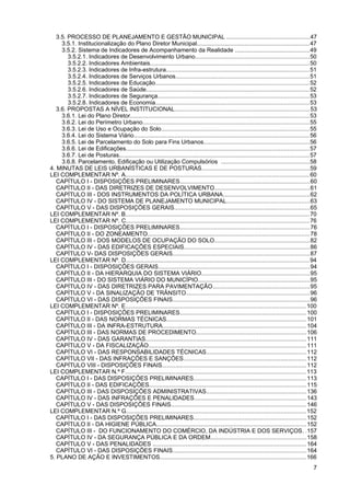 3.5. PROCESSO DE PLANEJAMENTO E GESTÃO MUNICIPAL ..................................................47
     3.5.1. Institucionalização do Plano Diretor Municipal....................................................................47
     3.5.2. Sistema de Indicadores de Acompanhamento da Realidade .............................................49
        3.5.2.1. Indicadores de Desenvolvimento Urbano.....................................................................50
        3.5.2.2. Indicadores Ambientais................................................................................................. 50
        3.5.2.3. Indicadores de Infra-estrutura.......................................................................................51
        3.5.2.4. Indicadores de Serviços Urbanos.................................................................................51
        3.5.2.5. Indicadores de Educação............................................................................................. 52
        3.5.2.6. Indicadores de Saúde................................................................................................... 52
        3.5.2.7. Indicadores de Segurança............................................................................................ 53
        3.5.2.8. Indicadores de Economia............................................................................................. 53
   3.6. PROPOSTAS A NÍVEL INSTITUCIONAL..................................................................................53
     3.6.1. Lei do Plano Diretor............................................................................................................. 53
     3.6.2. Lei do Perímetro Urbano..................................................................................................... 55
     3.6.3. Lei de Uso e Ocupação do Solo.......................................................................................... 55
     3.6.4. Lei do Sistema Viário........................................................................................................... 56
     3.6.5. Lei de Parcelamento do Solo para Fins Urbanos................................................................56
     3.6.6. Lei de Edificações............................................................................................................... 57
     3.6.7. Lei de Posturas................................................................................................................... 57
     3.6.8. Parcelamento, Edificação ou Utilização Compulsórios ......................................................58
4. MINUTAS DE LEIS URBANÍSTICAS E DE POSTURAS.................................................................59
LEI COMPLEMENTAR Nº. A................................................................................................................ 60
   CAPÍTULO I - DISPOSIÇÕES PRELIMINARES...............................................................................60
   CAPÍTULO II - DAS DIRETRIZES DE DESENVOLVIMENTO..........................................................61
   CAPÍTULO III - DOS INSTRUMENTOS DA POLÍTICA URBANA.....................................................62
   CAPÍTULO IV - DO SISTEMA DE PLANEJAMENTO MUNICIPAL..................................................63
   CAPÍTULO V - DAS DISPOSIÇÕES GERAIS..................................................................................65
LEI COMPLEMENTAR Nº. B................................................................................................................ 70
LEI COMPLEMENTAR Nº. C............................................................................................................... 76
   CAPÍTULO I - DISPOSIÇÕES PRELIMINARES...............................................................................76
   CAPÍTULO II - DO ZONEAMENTO.................................................................................................. 78
   CAPÍTULO III - DOS MODELOS DE OCUPAÇÃO DO SOLO..........................................................82
   CAPÍTULO IV - DAS EDIFICAÇÕES ESPECIAIS............................................................................86
   CAPÍTULO V- DAS DISPOSIÇÕES GERAIS...................................................................................87
LEI COMPLEMENTAR Nº. D............................................................................................................... 94
   CAPÍTULO I - DISPOSIÇÕES GERAIS............................................................................................ 94
   CAPÍTULO II - DA HIERARQUIA DO SISTEMA VIÁRIO..................................................................95
   CAPÍTULO III - DO SISTEMA VIÁRIO DO MUNICÍPIO....................................................................95
   CAPÍTULO IV - DAS DIRETRIZES PARA PAVIMENTAÇÃO...........................................................95
   CAPÍTULO V - DA SINALIZAÇÃO DE TRÂNSITO...........................................................................96
   CAPÍTULO VI - DAS DISPOSIÇÕES FINAIS...................................................................................96
LEI COMPLEMENTAR Nº. E.............................................................................................................. 100
   CAPÍTULO I - DISPOSIÇÕES PRELIMINARES.............................................................................100
   CAPÍTULO II - DAS NORMAS TÉCNICAS.....................................................................................101
   CAPÍTULO III - DA INFRA-ESTRUTURA.......................................................................................104
   CAPÍTULO III - DAS NORMAS DE PROCEDIMENTO...................................................................106
   CAPÍTULO IV - DAS GARANTIAS.................................................................................................. 111
   CAPÍTULO V - DA FISCALIZAÇÃO................................................................................................111
   CAPÍTULO VI - DAS RESPONSABILIDADES TÉCNICAS.............................................................112
   CAPÍTULO VII - DAS INFRAÇÕES E SANÇÕES...........................................................................112
   CAPÍTULO VIII - DISPOSIÇÕES FINAIS.......................................................................................112
LEI COMPLEMENTAR N.º F.............................................................................................................. 113
   CAPÍTULO I - DAS DISPOSIÇÕES PRELIMINARES....................................................................113
   CAPÍTULO II - DAS EDIFICAÇÕES...............................................................................................115
   CAPÍTULO III - DAS DISPOSIÇÕES ADMINISTRATIVAS.............................................................136
   CAPÍTULO IV - DAS INFRAÇÕES E PENALIDADES....................................................................143
   CAPÍTULO V - DAS DISPOSIÇÕES FINAIS..................................................................................146
LEI COMPLEMENTAR N.º G............................................................................................................. 152
   CAPÍTULO I - DAS DISPOSIÇÕES PRELIMINARES....................................................................152
   CAPÍTULO II - DA HIGIENE PÚBLICA........................................................................................... 152
   CAPÍTULO III - DO FUNCIONAMENTO DO COMÉRCIO, DA INDÚSTRIA E DOS SERVIÇOS. .157
   CAPÍTULO IV - DA SEGURANÇA PÚBLICA E DA ORDEM..........................................................158
   CAPÍTULO V - DAS PENALIDADES ............................................................................................. 164
   CAPÍTULO VI - DAS DISPOSIÇÕES FINAIS.................................................................................164
5. PLANO DE AÇÃO E INVESTIMENTOS......................................................................................... 166
                                                                                                                                               7
 