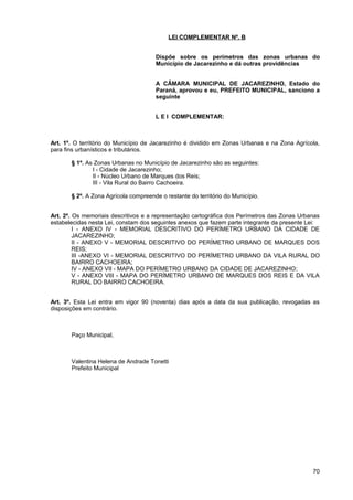 LEI COMPLEMENTAR Nº. B


                                      Dispõe sobre os perímetros das zonas urbanas do
                                      Município de Jacarezinho e dá outras providências


                                      A CÂMARA MUNICIPAL DE JACAREZINHO, Estado do
                                      Paraná, aprovou e eu, PREFEITO MUNICIPAL, sanciono a
                                      seguinte


                                      L E I COMPLEMENTAR:



Art. 1º. O território do Município de Jacarezinho é dividido em Zonas Urbanas e na Zona Agrícola,
para fins urbanísticos e tributários.

       § 1º. As Zonas Urbanas no Município de Jacarezinho são as seguintes:
               I - Cidade de Jacarezinho;
               II - Núcleo Urbano de Marques dos Reis;
               III - Vila Rural do Bairro Cachoeira.

       § 2º. A Zona Agrícola compreende o restante do território do Município.


Art. 2º. Os memoriais descritivos e a representação cartográfica dos Perímetros das Zonas Urbanas
estabelecidas nesta Lei, constam dos seguintes anexos que fazem parte integrante da presente Lei:
         I - ANEXO IV - MEMORIAL DESCRITIVO DO PERÍMETRO URBANO DA CIDADE DE
         JACAREZINHO;
         II - ANEXO V - MEMORIAL DESCRITIVO DO PERÍMETRO URBANO DE MARQUES DOS
         REIS;
         III -ANEXO VI - MEMORIAL DESCRITIVO DO PERÍMETRO URBANO DA VILA RURAL DO
         BAIRRO CACHOEIRA;
         IV - ANEXO VII - MAPA DO PERÍMETRO URBANO DA CIDADE DE JACAREZINHO;
         V - ANEXO VIII - MAPA DO PERÍMETRO URBANO DE MARQUES DOS REIS E DA VILA
         RURAL DO BAIRRO CACHOEIRA.


Art. 3º. Esta Lei entra em vigor 90 (noventa) dias após a data da sua publicação, revogadas as
disposições em contrário.



       Paço Municipal,



       Valentina Helena de Andrade Tonetti
       Prefeito Municipal




                                                                                              70
 