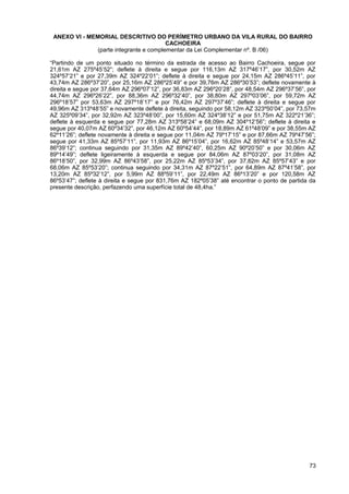 ANEXO VI - MEMORIAL DESCRITIVO DO PERÍMETRO URBANO DA VILA RURAL DO BAIRRO
                                         CACHOEIRA
               (parte integrante e complementar da Lei Complementar nº. B /06)

“Partindo de um ponto situado no término da estrada de acesso ao Bairro Cachoeira, segue por
21,61m AZ 275º45’52”; deflete à direita e segue por 116,13m AZ 317º46’17”, por 30,52m AZ
324º57’21” e por 27,39m AZ 324º22’01”; deflete à direita e segue por 24,15m AZ 286º45’11”, por
43,74m AZ 286º37’20”, por 25,16m AZ 286º25’49” e por 39,76m AZ 286º30’53”; deflete novamente à
direita e segue por 37,64m AZ 296º07’12”, por 36,83m AZ 296º20’28”, por 48,54m AZ 296º37’56”, por
44,74m AZ 296º26’22”, por 88,36m AZ 296º32’40”, por 38,80m AZ 297º03’06”, por 59,72m AZ
296º18’57” por 53,63m AZ 297º18’17” e por 76,42m AZ 297º37’46”; deflete à direita e segue por
49,96m AZ 313º48’55” e novamente deflete à direita, seguindo por 58,12m AZ 323º50’04”, por 73,57m
AZ 325º09’34”, por 32,92m AZ 323º48’00”, por 15,60m AZ 324º38’12” e por 51,75m AZ 322º21’36”;
deflete à esquerda e segue por 77,28m AZ 313º58’24” e 68,09m AZ 304º12’56”; deflete à direita e
segue por 40,07m AZ 60º34’32”, por 46,12m AZ 60º54’44”, por 18,89m AZ 61º48’09” e por 38,55m AZ
62º11’26”; deflete novamente à direita e segue por 11,04m AZ 79º17’15” e por 87,66m AZ 79º47’56”;
segue por 41,33m AZ 85º57’11”, por 11,93m AZ 86º15’04”, por 16,62m AZ 85º48’14” e 53,57m AZ
86º39’12”; continua seguindo por 31,35m AZ 89º42’40”, 60,25m AZ 90º20’50” e por 30,06m AZ
89º14’49”; deflete ligeiramente à esquerda e segue por 84,06m AZ 87º03’20”, por 31,08m AZ
86º18’50”, por 32,99m AZ 86º43’58”, por 25,22m AZ 85º53’34”, por 37,82m AZ 85º57’43” e por
68,06m AZ 85º53’20”; continua seguindo por 34,31m AZ 87º22’51”, por 64,89m AZ 87º41’58”, por
13,20m AZ 85º32’12”, por 5,99m AZ 88º59’11”, por 22,49m AZ 86º13’20” e por 120,58m AZ
86º53’47”; deflete à direita e segue por 831,76m AZ 182º05’38” até encontrar o ponto de partida da
presente descrição, perfazendo uma superfície total de 48,4ha.”




                                                                                               73
 