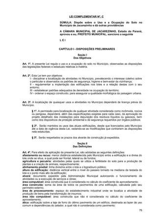 LEI COMPLEMENTAR Nº. C

                                SÚMULA: Dispõe sobre o Uso e a Ocupação do Solo no
                                Município de Jacarezinho e dá outras providências

                                A CÂMARA MUNICIPAL DE JACAREZINHO, Estado do Paraná,
                                aprovou e eu, PREFEITO MUNICIPAL, sanciono a seguinte

                                LEI


                               CAPÍTULO I - DISPOSIÇÕES PRELIMINARES

                                               Seção I
                                            Dos Objetivos

Art. 1º. A presente Lei regula o uso e a ocupação do solo no Município, observadas as disposições
das legislações federais e estaduais relativas à matéria.


Art. 2º. Esta Lei tem por objetivos:
       I - disciplinar a localização de atividades no Município, prevalecendo o interesse coletivo sobre
       o particular e observados os padrões de segurança, higiene e bem-estar da vizinhança;
       II - regulamentar a implantação das edificações nos lotes e a relação destas com o seu
       entorno;
       III - estabelecer padrões adequados de densidade na ocupação do território;
       IV - ordenar o espaço construído, para assegurar a qualidade morfológica da paisagem urbana.


Art. 3º. A localização de quaisquer usos e atividades no Município dependerá de licença prévia do
Município.

        § 1°. A permissão para localização de qualquer atividade considerada como incômoda, nociva
        ou perigosa, dependerá, além das especificações exigidas para cada caso, da aprovação do
        projeto detalhado das instalações para depuração dos resíduos líquidos ou gasosos, bem
        como dos dispositivos de proteção ambiental e de segurança requeridos por órgãos públicos.

        § 2º. Serão mantidos os usos das atuais edificações, desde que licenciados pelo Município
        até a data de vigência desta Lei, vedando-se as modificações que contrariem as disposições
        nela estatuídas.

        § 3º. Serão respeitados os prazos dos alvarás de construção já expedidos.

                                              Seção II
                                           Das Definições

Art. 4º. Para efeito de aplicação da presente Lei, são adotadas as seguintes definições:
afastamento ou recuo: menor distância estabelecida pelo Município entre a edificação e a divisa do
lote onde se situa, a qual pode ser frontal, lateral ou de fundos;
agricultura e pecuária: atividades pelas quais se utiliza a fertilidade do solo para a produção de
plantas e a criação de animais, respectivamente;
alinhamento predial: linha divisória entre o lote e o logradouro público;
altura da edificação: distância vertical entre o nível do passeio tomado na mediana da testada do
lote e o ponto mais alto da edificação;
alvará: documento expedido pela Administração Municipal autorizando o funcionamento de
atividades ou a execução de serviços e obras;
área computável: área construída que é considerada no cálculo do coeficiente de aproveitamento;
área construída: soma da área de todos os pavimentos de uma edificação, calculada pelo seu
perímetro externo;
área de processamento: espaço do estabelecimento industrial onde se localiza a atividade de
produção de bens pela transformação de insumos;
área não computável: área construída que não é considerada no cálculo do coeficiente de
aproveitamento;
ático: edificação sobre a laje de forro do último pavimento de um edifício, destinada ao lazer de uso
comum e dependências do zelador, a qual não é considerada como pavimento;
                                                                                                     76
 