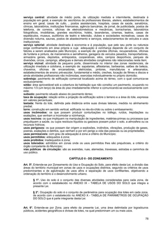 serviço central: atividade de médio porte, de utilização mediata e intermitente, destinada à
população em geral, a exemplo de: escritórios de profissionais liberais, ateliers, estabelecimentos de
ensino em geral, casas de culto, , postos assistenciais, hospitais, casas de saúde, sanatórios,
clínicas, laboratórios, instituições financeiras, agência bancárias, de jornal, de publicidade, postos de
telefonia, de correios, oficinas de eletrodomésticos e mecânicas, borracharias, laboratórios
fotográficos, imobiliárias, grandes escritórios, hotéis, lavanderias, cinemas, teatros, casas de
espetáculos, museus, auditórios de teatro e televisão, clubes e sociedades recreativas, casas de
diversão noturna, saunas, postos de abastecimento e serviços, estacionamentos de veículos e usos
institucionais;
serviço setorial: atividade destinada à economia e à população, que pelo seu porte ou natureza
exige confinamento em área própria e cuja adequação à vizinhança depende de um conjunto de
fatores a serem analisados pelo Município, a exemplo de: grandes oficinas, recuperadoras, oficinas
de funilaria e pintura, de marceneiros e serralheiros, garagens de veículos pesados, transportadoras,
armazéns gerais, depósitos, entrepostos, cooperativas, silos, campos desportivos, parques de
diversões, circos, campings, albergues e demais atividades congêneres não relacionadas neste item;
serviço vicinal: atividade de pequeno porte, disseminada no interior das zonas residenciais, de
utilização imediata e cotidiana, a exemplo de: sapatarias, alfaiatarias, barbearias, salões de beleza,
chaveiros, oficinas de encanadores, eletricistas, pintores, manufaturas e artesanatos,
estabelecimentos de ensino pré-escolar, fundamental e médio, creches, locação de filmes e discos e
ainda atividades profissionais não incômodas, exercidas individualmente no próprio domicilio;
sobreloja: pavimento de edificação comercial localizado acima do térreo, com o qual comunica-se
exclusivamente;
sótão: área aproveitável sob a cobertura da habitação que não constitui um pavimento, ocupando no
máximo 1/3 (um terço) da área do piso imediatamente inferior e comunicando-se exclusivamente com
este;
subsolo: pavimento situado abaixo do pavimento térreo;
taxa de ocupação: relação entre a projeção da edificação sobre o terreno e a área do lote, expressa
em valores percentuais;
testada: frente do lote, definida pela distância entre suas divisas laterais, medida no alinhamento
predial;
torre: construção em sentido vertical, edificada no rés-do-chão ou sobre o embasamento;
usos incômodos: os que possam produzir conturbações no tráfego, ruídos, trepidações ou
exalações, que venham a incomodar a vizinhança;
usos nocivos: os que impliquem na manipulação de ingredientes, matérias-primas ou processos que
prejudiquem a saúde, ou cujos resíduos líquidos ou gasosos possam poluir o solo, a atmosfera ou os
recursos hídricos;
usos perigosos: os que possam dar origem a explosões, incêndios, vibrações, produção de gases,
poeiras, exalações e detritos, que venham a por em perigo a vida das pessoas ou as propriedades;
usos permissíveis: com grau de adequação à zona a critério do Município;
usos permitidos: adequados à zona;
usos proibidos: inadequados à zona;
usos tolerados: admitidos em zonas onde os usos permitidos lhes são prejudiciais, a critério do
órgão competente do Município;
vias públicas de circulação: são as avenidas, ruas, alamedas, travessas, estradas e caminhos de
uso público.

                                      CAPÍTULO II - DO ZONEAMENTO

Art. 5º. Entende-se por Zoneamento do Uso e Ocupação do Solo, para efeito desta Lei, a divisão das
áreas do território municipal em zonas de usos e ocupações distintos, segundo os critérios de usos
predominantes e de aglutinação de usos afins e separação de usos conflitantes, objetivando a
ordenação do território e o desenvolvimento urbano.

        § 1°. Uso do solo é o conjunto das diversas atividades consideradas para cada zona, de
        acordo com o estabelecido no ANEXO IX - TABELA DE USOS DO SOLO que integra a
        presente Lei.

        § 2°. Ocupação do solo é o conjunto de parâmetros para ocupação dos lotes em cada zona,
        de acordo com o estabelecido no ANEXO X - TABELA DE PARÂMETROS DE OCUPAÇÃO
        DO SOLO que é parte integrante desta Lei.


Art. 6°. Entende-se por Zona, para efeito da presente Lei, uma área delimitada por logradouros
públicos, acidentes geográficos e divisas de lotes, na qual predominam um ou mais usos.

                                                                                                      78
 
