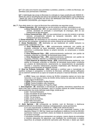 § 1°. Em cada zona haverá usos permitidos e proibidos, podendo, a critério do Município, ser
       admitidos usos permissíveis e tolerados.

       § 2°. A delimitação das zonas no Município é a indicada no mapa constituído pelo ANEXO XI -
       MAPA DE USO E OCUPAÇÃO DO SOLO DA CIDADE DE JACAREZINHO e pelo ANEXO XII
       - MAPA DE USO E OCUPAÇÃO DO SOLO DE MARQUES DOS REIS E DA VILA RURAL
       DO BAIRRO CACHOEIRA, que integram esta Lei.


Art. 7°. Para efeito desta Lei a área do Município fica subdividida nas seguintes zonas:
         I. Zonas Comerciais - ZC, destinadas ao uso de comércio e serviços, subdividem-se em:
                  a) Zona Comercial Um - ZC1, em que predominam os usos de comércio e serviços
                      centrais, atividades de animação e concentração de empregos, além do uso
                      habitacional de alta densidade;
                  b) Zona Comercial Dois - ZC2, em que predominam os usos de comércio e serviços
                      setoriais, principalmente voltados ao transporte rodoviário, além do uso
                      habitacional de baixa densidade;
         II. Zonas Industriais - ZI, destinadas ao uso industrial, compreendendo atividades industriais
         não nocivas nem perigosas, compatíveis com zonas urbanas de uso diversificado;
         III. Zonas Residenciais - ZR, destinadas ao uso residencial em caráter exclusivo ou
         predominante, subdividem-se em:
                  a) Zona Residencial Um - ZR1, exclusivamente residencial, com padrão de
                  ocupação unifamiliar de baixa densidade, permissível a atividade individual de
                  autônomos e profissionais liberais no próprio domicílio, se comprovada a moradia
                  concomitante;
                  b) Zona Residencial Dois - ZR2, predominantemente residencial, com padrão de
                  ocupação unifamiliar ou bifamiliar de densidade baixa-média;
                  c) Zona Residencial Três - ZR3, predominantemente residencial, com padrão de
                  ocupação unifamiliar, bifamiliar ou multifamiliar de densidade;
                  d) Zona Especial de Interesse Social - ZEIS, predominantemente residencial, com
                  padrão de ocupação unifamiliar ou bifamiliar de densidade baixa-média, constituída
                  por projetos de desfavelamento, assentamento ou reassentamento de populações
                  carentes e conjuntos habitacionais populares implantados pelo Município ou por
                  agências governamentais de habitação popular;
         IV. Zona de Proteção Ambiental - ZPA, destinada a contribuir para a manutenção do
         equilíbrio ecológico e paisagístico no território do Município, admitidas apenas edificações
         que se destinem estritamente ao apoio às funções de parques e reservas florestais, divide-se
         em:
                  a) ZPA1: faixas com diâmetro mínimo de 50,00m (cinqüenta metros) em torno das
                  nascentes e com largura mínima de 30,00m (trinta metros) de cada lado do leito dos
                  cursos d’água do Município;
                  b) ZPA2: Parque Ecológico Scyllas Peixoto;
                  c) ZPA3: Parque Ecológico João Garbeline;
                  d) ZPA4: Parque Ecológico do Frigorífico Rajar.
         V. Zona Especial - ZE, destinadas à manutenção de padrões urbanísticos específicos em
         áreas onde haja a presença de atividades, usos ou funções urbanas de caráter excepcional,
         não enquadráveis nas zonas definidas neste Artigo, divide-se em:
                  a) ZE1: Terminal Rodoviário;
                  b) ZE2: Faculdade de Educação Física;
                  c) ZE3: Faculdade de Filosofia;
                  d) ZE4: Tiro de Guerra;
                  e) ZE5: Centro de Eventos;
                  f) ZE6: Pátio Ferroviário;
                  g) ZE7: Cemitério Municipal.
         VI. Zona Agrícola - ZA corresponde ao território rural do Município e destina-se
         predominantemente às atividades extrativas e silviagropastorís, sendo permissíveis:
                  a) os usos especificados no ANEXO IX - TABELA DE USOS DO SOLO;
                  b) estabelecimentos de armazenamento de gás com capacidade superior à dos
                  depósitos Classe II (1.560 Kg), desde que localizados à distância mínima de 500,00m
                  (quinhentos metros) do perímetro urbano da Cidade de Jacarezinho e dos povoados
                  do território municipal;
                  c) atividades industriais que representem uso perigoso, mesmo depois de submetidas
                  a métodos adequados de segurança, cuja instalação fica condicionada a projetos
                  específicos de proteção previamente aprovados pelo Município e desde que sejam

                                                                                                    79
 