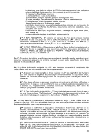 localizados a uma distância mínima de 500,00m (quinhentos metros) dos perímetros
               urbanos da Cidade de Jacarezinho e dos povoados do território municipal;
               d) matadouros, frigoríficos e curtumes;
               e) aterros sanitários e vazadouros de lixo;
               f) universidades, colégios agrícolas, parques tecnológicos e afins;
               g) clubes de campo, parques temáticos, estâncias turísticas e assemelhados;
               h) hotéis-fazenda, hotéis de repouso, motéis, drive ins;
               i) estações de tratamento de água e de esgoto;
               j) atividades de comércio e serviços localizadas junto a rodovias, tais como postos de
               combustíveis, borracharias, lanchonetes, restaurantes, comércio atacadista, silos,
               armazéns, entre outros;
               l) atividades de exploração de jazidas minerais, a exemplo de argila, areia, pedra,
               água mineral, etc.
               m) uso residencial vinculado às atividades silviagropastorís.

       § 1°. A ZONA RESIDENCIAL - ZR existente em Marques dos Reis obedecerá aos mesmos
       parâmetros de uso e ocupação do solo da ZONA RESIDENCIAL UM - ZR1 da Cidade de
       Jacarezinho, constantes no ANEXO IX - TABELA DE USOS DO SOLO e no ANEXO X -
       TABELA DE PARÂMETROS DE OCUPAÇÃO DO SOLO da presente Lei.

       § 2°. A ZONA RESIDENCIAL - ZR existente na Vila Rural Bairro da Cachoeira obedecerá a
       parâmetros de uso e ocupação do solo específicos, conforme observações constantes no
       ANEXO IX - TABELA DE USOS DO SOLO e no ANEXO X - TABELA DE PARÂMETROS DE
       OCUPAÇÃO DO SOLO da presente Lei.


Art. 8°. Somente o Município e as agências governamentais de habitação popular poderão construir
conjuntos habitacionais populares no território municipal, os quais serão classificados como Zona
Especial de Interesse Social - ZEIS.


Art. 9°. A Zona de Proteção Ambiental Um - ZP1 será destinada unicamente à conservação das
matas ciliares, ou à sua recomposição onde tiverem desaparecido.

       § 1°. Excetuam-se dessa restrição as áreas situadas em ZP1 de propriedade do Município
       que, sem prejuízo da exigência de preservação ambiental referida no caput deste artigo,
       poderão ser utilizadas como espaços livres de uso público para a recreação e lazer da
       população.

       § 2°. Nas áreas referidas no parágrafo precedente, somente serão admitidos edificações e
       equipamentos de pequeno porte e estritamente para apoio às atividades de recreação e lazer,
       a exemplo de, respectivamente, sanitários, quiosques, churrasqueiras, bem como de
       balanços, gangorras e carrosséis, entre outros.

       § 3°. A Zona de Proteção Ambiental Um - ZP1 será delimitada sempre pelo fundo de vale e
       por uma via denominada “Via Paisagística”, cujo afastamento das margens do fundo de vale
       será determinado segundo os parâmetros da resolução n.º 303/02 do CONAMA.


Art. 10. Para efeito de complementar o zoneamento definido no artigo 7º. ficam criados Eixos de
Comércio e Serviços - ECS, com a finalidade de abrigar usos e ocupação diferenciados ou auxiliares
àqueles estabelecidos para a zona a que pertence.

       § 1°. Os usos e os parâmetros de ocupação do solo nos Eixos de Comércio e Serviços são os
       definidos, respectivamente, no ANEXO IX - TABELA DE USOS DO SOLO e no ANEXO X -
       TABELA DE PARÂMETROS DE OCUPAÇÃO DO SOLO desta Lei e destinam-se à habitação
       unifamiliar, bifamiliar ou multifamiliar de média densidade e ao comércio e à prestação de
       serviços vicinais de interesse cotidiano, freqüente e imediato, com baixo potencial de geração
       de tráfego e às atividades de autônomos e profissionais liberais exercidas individualmente no
       próprio domicílio.

       § 2°. São consideradas como Eixos de Comércio e Serviços as vias definidas no ANEXO XI -
       MAPA DE USO E OCUPAÇÃO DO SOLO DA CIDADE DE JACAREZINHO e no ANEXO XII -
       MAPA DE USO E OCUPAÇÃO DO SOLO DE MARQUES DOS REIS E DA VILA RURAL DO
       BAIRRO CACHOEIRA, que integra a presente Lei.
                                                                                                  80
 