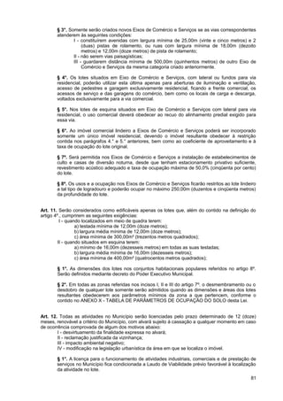 § 3°. Somente serão criados novos Eixos de Comércio e Serviços se as vias correspondentes
       atenderem às seguintes condições:
               I - constituírem avenidas com largura mínima de 25,00m (vinte e cinco metros) e 2
                    (duas) pistas de rolamento, ou ruas com largura mínima de 18,00m (dezoito
                    metros) e 12,00m (doze metros) de pista de rolamento;
               II - não serem vias paisagísticas;
               III - guardarem distância mínima de 500,00m (quinhentos metros) de outro Eixo de
                    Comércio e Serviços da mesma categoria criado anteriormente.

       § 4°. Os lotes situados em Eixo de Comércio e Serviços, com lateral ou fundos para via
       residencial, poderão utilizar esta última apenas para aberturas de iluminação e ventilação,
       acesso de pedestres e garagem exclusivamente residencial, ficando a frente comercial, os
       acessos de serviço e das garagens do comércio, bem como os locais de carga e descarga,
       voltados exclusivamente para a via comercial.

       § 5°. Nos lotes de esquina situados em Eixo de Comércio e Serviços com lateral para via
       residencial, o uso comercial deverá obedecer ao recuo do alinhamento predial exigido para
       essa via.

       § 6°. Ao imóvel comercial lindeiro a Eixos de Comércio e Serviços poderá ser incorporado
       somente um único imóvel residencial, devendo o imóvel resultante obedecer à restrição
       contida nos parágrafos 4.° e 5.° anteriores, bem como ao coeficiente de aproveitamento e à
       taxa de ocupação do lote original.

       § 7º. Será permitida nos Eixos de Comércio e Serviços a instalação de estabelecimentos de
       culto e casas de diversão noturna, desde que tenham estacionamento privativo suficiente,
       revestimento acústico adequado e taxa de ocupação máxima de 50,0% (cinqüenta por cento)
       do lote.

       § 8º. Os usos e a ocupação nos Eixos de Comércio e Serviços ficarão restritos ao lote lindeiro
       a tal tipo de logradouro e poderão ocupar no máximo 250,00m (duzentos e cinqüenta metros)
       da profundidade do lote.


Art. 11. Serão considerados como edificáveis apenas os lotes que, além do contido na definição do
artigo 4º., cumprirem as seguintes exigências:
          I - quando localizados em meio de quadra terem:
                  a) testada mínima de 12,00m (doze metros);
                  b) largura média mínima de 12,00m (doze metros);
                  c) área mínima de 300,00m² (trezentos metros quadrados);
         II - quando situados em esquina terem:
                  a) mínimo de 16,00m (dezesseis metros) em todas as suas testadas;
                  b) largura média mínima de 16,00m (dezesseis metros);
                  c) área mínima de 400,00m² (quatrocentos metros quadrados);

       § 1°. As dimensões dos lotes nos conjuntos habitacionais populares referidos no artigo 8º.
       Serão definidos mediante decreto do Poder Executivo Municipal.

       § 2°. Em todas as zonas referidas nos incisos I, II e III do artigo 7º. o desmembramento ou o
       desdobro de qualquer lote somente serão admitidos quando as dimensões e áreas dos lotes
       resultantes obedecerem aos parâmetros mínimos da zona a que pertencem, conforme o
       contido no ANEXO X - TABELA DE PARÂMETROS DE OCUPAÇÃO DO SOLO desta Lei.


Art. 12. Todas as atividades no Município serão licenciadas pelo prazo determinado de 12 (doze)
meses, renovável a critério do Município, com alvará sujeito à cassação a qualquer momento em caso
de ocorrência comprovada de algum dos motivos abaixo:
        I - desvirtuamento da finalidade expressa no alvará;
        II - reclamação justificada da vizinhança;
        III - impacto ambiental negativo;
        IV - modificação na legislação urbanística da área em que se localiza o imóvel.

       § 1°. A licença para o funcionamento de atividades industriais, comerciais e de prestação de
       serviços no Município fica condicionada a Laudo de Viabilidade prévio favorável à localização
       da atividade no lote.
                                                                                                  81
 