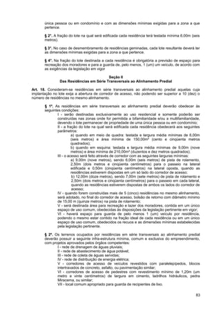 única pessoa ou em condomínio e com as dimensões mínimas exigidas para a zona a que
       pertence.

       § 2°. A fração do lote na qual será edificada cada residência terá testada mínima 6,00m (seis
       metros).

       § 3°. No caso de desmembramento de residências geminadas, cada lote resultante deverá ter
       as dimensões mínimas exigidas para a zona a que pertence.

       § 4°. Na fração do lote destinada a cada residência é obrigatória a previsão de espaço para
       recreação dos moradores e para a guarda de, pelo menos, 1 (um) um veículo, de acordo com
       as exigências da legislação em vigor

                                          Seção II
                Das Residências em Série Transversais ao Alinhamento Predial

Art. 18. Consideram-se residências em série transversais ao alinhamento predial aquelas cuja
implantação no lote exija a abertura de corredor de acesso, não podendo ser superior a 10 (dez) o
número de residências no mesmo alinhamento.

       § 1º. As residências em série transversais ao alinhamento predial deverão obedecer às
       seguintes condições:
               I - serão destinadas exclusivamente ao uso residencial e somente poderão ser
               construídas nas zonas onde for permitida a bifamiliaridade e/ou a multifamiliaridade,
               devendo o lote permanecer de propriedade de uma única pessoa ou em condomínio;
               II - a fração do lote na qual será edificada cada residência obedecerá aos seguintes
               parâmetros:
                         a) quando em meio de quadra: testada e largura média mínimas de 6,00m
                         (seis metros) e área mínima de 150,00m² (cento e cinqüenta metros
                         quadrados);
                         b) quando em esquina: testada e largura média mínimas de 9,00m (nove
                         metros) e área mínima de 210,00m² (duzentos e dez metros quadrados);
               III - o acesso será feito através de corredor com as seguintes larguras mínimas:
                         a) 9,00m (nove metros), sendo 6,00m (seis metros) de pista de rolamento,
                         2,50m (dois metros e cinqüenta centímetros) para o passeio na lateral
                         edificada e 0,50m (cinqüenta centímetros) na lateral oposta, quando as
                         residências estiverem dispostas em um só lado do corredor de acesso;
                         b) 12,00m (doze metros), sendo 7,00m (sete metros) de pista de rolamento e
                         2,50m (dois metros e cinqüenta centímetros) para o passeio em cada lateral,
                         quando as residências estiverem dispostas de ambos os lados do corredor de
                         acesso;
               IV - quando forem construídas mais de 5 (cinco) residências no mesmo alinhamento,
               será adotado, no final do corredor de acesso, bolsão de retorno com diâmetro mínimo
               de 15,00 m (quinze metros) na pista de rolamento;
               V - será destinada área para recreação e lazer dos moradores, contida em um único
               espaço de uso comum, obedecidas às disposições da legislação pertinente em vigor;
               VI - haverá espaço para guarda de pelo menos 1 (um) veículo por residência,
               podendo o mesmo estar contido na fração ideal de cada residência ou em um único
               espaço de uso comum, obedecidos os recuos e as dimensões mínimas estabelecidas
               pela legislação pertinente.

       § 2º. Os terrenos ocupados por residências em série transversais ao alinhamento predial
       deverão possuir a seguinte infra-estrutura mínima, comum e exclusiva do empreendimento,
       com projetos aprovados pelos órgãos competentes:
              I - rede de drenagem de águas pluviais;
              II - rede de abastecimento de água potável;
              III - rede de coleta de águas servidas;
              IV - rede de distribuição de energia elétrica;
              V - corredores de acesso de veículos revestidos com paralelepípedos, blocos
              intertravados de concreto, asfalto, ou pavimentação similar;
              VI - corredores de acesso de pedestres com revestimento mínimo de 1,20m (um
              metro e vinte centímetros) de largura em cimento, ladrilhos hidráulicos, pedra
              Miracema, ou similar;
              VII - local comum apropriado para guarda de recipientes de lixo.

                                                                                                 83
 
