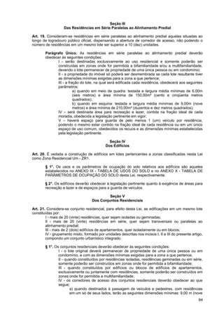 Seção III
                   Das Residências em Série Paralelas ao Alinhamento Predial

Art. 19. Consideram-se residências em série paralelas ao alinhamento predial aquelas situadas ao
longo de logradouro público oficial, dispensando a abertura de corredor de acesso, não podendo o
número de residências em um mesmo lote ser superior a 10 (dez) unidades.

        Parágrafo Único. As residências em série paralelas ao alinhamento predial deverão
        obedecer às seguintes condições:
               I - serão destinadas exclusivamente ao uso residencial e somente poderão ser
               construídas em zonas onde for permitida a bifamiliaridade e/ou a multifamiliaridade,
               devendo o lote permanecer de propriedade de uma única pessoa ou em condomínio;
               II - a propriedade do imóvel só poderá ser desmembrada se cada lote resultante tiver
               as dimensões mínimas exigidas para a zona a que pertence;
               III - a fração do lote, na qual será edificada cada residência, obedecerá aos seguintes
               parâmetros:
                          a) quando em meio de quadra: testada e largura média mínimas de 6,00m
                          (seis metros) e área mínima de 150,00m² (cento e cinqüenta metros
                          quadrados);
                          b) quando em esquina: testada e largura média mínimas de 9,00m (nove
                          metros) e área mínima de 210,00m² (duzentos e dez metros quadrados);
               IV – será destinada área para recreação e lazer, contida na fração ideal de cada
               moradia, obedecida a legislação pertinente em vigor;
               V – haverá espaço para guarda de pelo menos 1 (um) veículo por residência,
               podendo o mesmo estar contido na fração ideal de cada residência ou em um único
               espaço de uso comum, obedecidos os recuos e as dimensões mínimas estabelecidas
               pela legislação pertinente.

                                               Seção IV
                                             Dos Edifícios

Art. 20. É vedada a construção de edifícios em lotes pertencentes a zonas classificadas nesta Lei
como Zona Residencial Um - ZR1.

        § 1°. Os usos e os parâmetros de ocupação do solo relativos aos edifícios são aqueles
        estabelecidos no ANEXO IX - TABELA DE USOS DO SOLO e no ANEXO X - TABELA DE
        PARÂMETROS DE OCUPAÇÃO DO SOLO desta Lei, respectivamente.

        § 2°. Os edifícios deverão obedecer à legislação pertinente quanto à exigência de áreas para
        recreação e lazer e de espaços para a guarda de veículos.

                                             Seção V
                                    Dos Conjuntos Residenciais

Art. 21. Considera-se conjunto residencial, para efeito desta Lei, as edificações em um mesmo lote
constituídas por:
        I - mais de 20 (vinte) residências, quer sejam isoladas ou geminadas;
        II - mais de 20 (vinte) residências em série, quer sejam transversais ou paralelas ao
        alinhamento predial;
        III - mais de 2 (dois) edifícios de apartamentos, quer isoladamente ou em blocos;
        IV - grupamento misto, formado por unidades descritas nos incisos I, II e III do presente artigo,
        compondo um conjunto urbanístico integrado.

        § 1°. Os conjuntos residenciais deverão obedecer às seguintes condições:
                I - o lote original deverá permanecer de propriedade de uma única pessoa ou em
                condomínio, e com as dimensões mínimas exigidas para a zona a que pertence;
                II - quando constituídos por residências isoladas, residências geminadas ou em série,
                somente poderão ser construídos em zonas onde for permitida a bifamiliaridade;
                III - quando constituídos por edifícios ou blocos de edifícios de apartamentos,
                exclusivamente ou juntamente com residências, somente poderão ser construídos em
                zonas onde for permitida a multifamiliaridade;
                IV - os corredores de acesso dos conjuntos residenciais deverão obedecer ao que
                segue;
                        a) quando destinados à passagem de veículos e pedestres, com residências
                        em um só de seus lados, terão as seguintes dimensões mínimas: 9,00 m (nove
                                                                                                      84
 