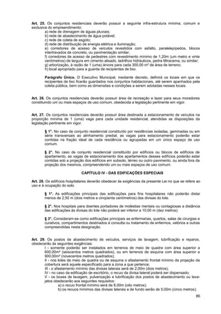Art. 25. Os conjuntos residenciais deverão possuir a seguinte infra-estrutura mínima, comum e
exclusiva do empreendimento:
        a) rede de drenagem de águas pluviais;
        b) rede de abastecimento de água potável;
        c) rede de coleta de esgoto;
        d) rede de distribuição de energia elétrica e iluminação;
        e) corredores de acesso de veículos revestidos com asfalto, paralelepípedos, blocos
        intertravados de concreto, ou pavimentação similar;
        f) corredores de acesso de pedestres com revestimento mínimo de 1,20m (um metro e vinte
        centímetros) de largura em cimento alisado, ladrilhos hidráulicos, pedra Miracema, ou similar;
        g) arborização, à razão de 1 (uma) árvore para cada 300,00 m² de área de terreno;
        h) local apropriado para a guarda de recipientes de lixo.

       Parágrafo Único. O Executivo Municipal, mediante decreto, definirá os locais em que os
       recipientes de lixo ficarão guardados nos conjuntos habitacionais, até serem apanhados pela
       coleta pública, bem como as dimensões e condições a serem adotadas nesses locais.


Art. 26. Os conjuntos residenciais deverão possuir área de recreação e lazer para seus moradores
constituindo um ou mais espaços de uso comum, obedecida a legislação pertinente em vigor.


Art. 27. Os conjuntos residenciais deverão possuir área destinada a estacionamento de veículos na
proporção mínima de 1 (uma) vaga para cada unidade residencial, atendidas as disposições da
legislação pertinente em vigor.

       § 1°. No caso de conjunto residencial constituído por residências isoladas, geminadas ou em
       série transversais ao alinhamento predial, as vagas para estacionamento poderão estar
       contidas na fração ideal de cada residência ou agrupadas em um único espaço de uso
       comum.

       § 2°. No caso de conjunto residencial constituído por edifícios ou blocos de edifícios de
       apartamento, as vagas de estacionamento dos apartamentos desses edifícios poderão estar
       contidas sob a projeção dos edifícios em subsolo, térreo ou outro pavimento, ou ainda fora da
       projeção dos mesmos, compreendendo um ou mais espaços de uso comum.

                              CAPÍTULO IV - DAS EDIFICAÇÕES ESPECIAIS

Art. 28. Os edifícios hospitalares deverão obedecer às exigências da presente Lei no que se refere ao
uso e à ocupação do solo.

       § 1°. As edificações principais das edificações para fins hospitalares não poderão distar
       menos de 2,50 m (dois metros e cinqüenta centímetros) das divisas do lote.

       § 2°. Nos hospitais para doentes portadores de moléstias mentais ou contagiosas a distância
       das edificações às divisas do lote não poderá ser inferior a 10,00 m (dez metros).

       § 3°. Consideram-se como edificações principais as enfermarias, quartos, salas de cirurgias e
       curativos, compartimentos destinados à consulta ou tratamento de enfermos, velórios e outras
       compreendidas nesta designação.


Art. 29. Os postos de abastecimento de veículos, serviços de lavagem, lubrificação e reparos,
obedecerão às seguintes exigências:
       I - somente poderão ser instalados em terrenos de meio de quadra com área superior a
       600,00m² (seiscentos metros quadrados), ou em terrenos de esquina com área superior a
       900,00m² (novecentos metros quadrados);
       II - nos lotes de meio de quadra ou de esquina o afastamento frontal mínimo da projeção da
       cobertura será aquele especificado para a zona a que pertence;
        III - o afastamento mínimo das divisas laterais será de 2,00m (dois metros);
       IV - no caso da edificação de escritório, o recuo da divisa lateral poderá ser dispensado;
       V - os boxes de lavagem, pulverização e lubrificação dos postos de abastecimento ou lava-
       jatos obedecerão aos seguintes requisitos:
                  a) o recuo frontal mínimo será de 8,00m (oito metros);
                  b) os recuos mínimos das divisas laterais e de fundo serão de 5,00m (cinco metros);
                                                                                                   86
 