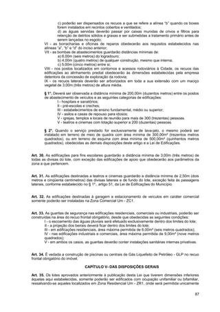 c) poderão ser dispensados os recuos a que se refere a alínea “b” quando os boxes
                forem instalados em recintos cobertos e ventilados;
                d) as águas servidas deverão passar por caixas munidas de crivos e filtros para
                retenção de detritos sólidos e graxas e ser submetidas a tratamento primário antes de
                serem lançadas no esgoto;
       VI - as borracharias e oficinas de reparos obedecerão aos requisitos estabelecidos nas
       alíneas “a”, “b” e “d” do inciso anterior;
       VII - as bombas de abastecimentos guardarão distâncias mínimas de:
                a) 6,00m (seis metros) do logradouro;
                b) 4,00m (quatro metros) de qualquer construção, mesmo que interna;
                c) 5,00m (cinco metros) entre si;
       VIII - nos postos localizados em contornos e acessos rodoviários à Cidade, os recuos das
       edificações ao alinhamento predial obedecerão às dimensões estabelecidas pela empresa
       detentora da concessão de exploração da rodovia;
       IX - os recuos laterais deverão ser arborizados em toda a sua extensão com um maciço
       vegetal de 3,00m (três metros) de altura média.

       § 1°. Deverá ser observada a distância mínima de 200,00m (duzentos metros) entre os postos
       de abastecimento de veículos e as seguintes categorias de edificações:
               I - hospitais e sanatórios;
               II - pré-escolas e creches;
               III - estabelecimentos de ensino fundamental, médio ou superior;
               IV - asilos e casas de repouso para idosos;
               V - igrejas, templos e locais de reunião para mais de 300 (trezentas) pessoas.
               V - teatros e cinemas com lotação superior a 200 (duzentas) pessoas.

       § 2°. Quando o serviço prestado for exclusivamente de lava-jato, o mesmo poderá ser
       instalado em terreno de meio de quadra com área mínima de 300,00m² (trezentos metros
       quadrados), ou em terreno de esquina com área mínima de 500,00m² (quinhentos metros
       quadrados), obedecidas as demais disposições deste artigo e a Lei de Edificações.


Art. 30. As edificações para fins escolares guardarão a distância mínima de 3,00m (três metros) de
todas as divisas do lote, com exceção das edificações de apoio que obedecerão aos parâmetros da
zona a que pertencem.


Art. 31. As edificações destinadas a teatros e cinemas guardarão a distância mínima de 2,50m (dois
metros e cinqüenta centímetros) das divisas laterais e de fundo do lote, exceção feita às passagens
laterais, conforme estabelecido no § 1º., artigo 51, da Lei de Edificações do Município.


Art. 32. As edificações destinadas à garagem e estacionamento de veículos em caráter comercial
somente poderão ser instaladas na Zona Comercial Um - ZC1.


Art. 33. As guaritas de segurança nas edificações residenciais, comerciais ou industriais, poderão ser
construídas na área do recuo frontal obrigatório, desde que obedecidas as seguintes condições:
        I - o escoamento das águas pluviais será efetuado exclusivamente dentro dos limites do lote;
        II - a projeção dos beirais deverá ficar dentro dos limites do lote;
        III - em edificações residenciais, área máxima permitida de 6,00m² (seis metros quadrados);
        IV - nas edificações industriais e comerciais, área máxima permitida de 9,00m² (nove metros
        quadrados);
        V - em ambos os casos, as guaritas deverão conter instalações sanitárias internas privativas.


Art. 34. É vedada a construção de piscinas ou centrais de Gás Liquefeito de Petróleo - GLP no recuo
frontal obrigatório do imóvel.

                                CAPÍTULO V- DAS DISPOSIÇÕES GERAIS

Art. 35. Os lotes aprovados anteriormente à publicação desta Lei que tiverem dimensões inferiores
àquelas aqui estabelecidas, somente poderão ser edificados com ocupação unifamiliar ou bifamiliar,
ressalvando-se aqueles localizados em Zona Residencial Um - ZR1, onde será permitida unicamente

                                                                                                   87
 