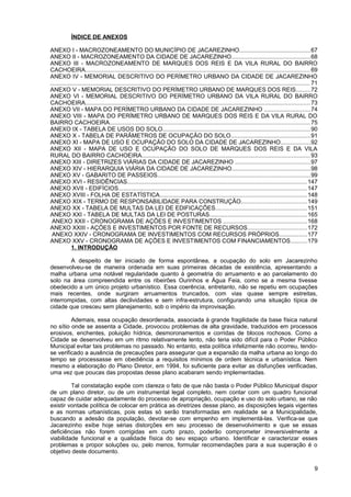 ÍNDICE DE ANEXOS

ANEXO I - MACROZONEAMENTO DO MUNICÍPIO DE JACAREZINHO...........................................67
ANEXO II - MACROZONEAMENTO DA CIDADE DE JACAREZINHO................................................68
ANEXO III - MACROZONEAMENTO DE MARQUES DOS REIS E DA VILA RURAL DO BAIRRO
CACHOEIRA........................................................................................................................................ 69
ANEXO IV - MEMORIAL DESCRITIVO DO PERÍMETRO URBANO DA CIDADE DE JACAREZINHO
............................................................................................................................................................. 71
ANEXO V - MEMORIAL DESCRITIVO DO PERÍMETRO URBANO DE MARQUES DOS REIS.........72
ANEXO VI - MEMORIAL DESCRITIVO DO PERÍMETRO URBANO DA VILA RURAL DO BAIRRO
CACHOEIRA........................................................................................................................................ 73
ANEXO VII - MAPA DO PERÍMETRO URBANO DA CIDADE DE JACAREZINHO ............................74
ANEXO VIII - MAPA DO PERÍMETRO URBANO DE MARQUES DOS REIS E DA VILA RURAL DO
BAIRRO CACHOEIRA......................................................................................................................... 75
ANEXO IX - TABELA DE USOS DO SOLO......................................................................................... 90
ANEXO X - TABELA DE PARÂMETROS DE OCUPAÇÃO DO SOLO................................................91
ANEXO XI - MAPA DE USO E OCUPAÇÃO DO SOLO DA CIDADE DE JACAREZINHO..................92
ANEXO XII - MAPA DE USO E OCUPAÇÃO DO SOLO DE MARQUES DOS REIS E DA VILA
RURAL DO BAIRRO CACHOEIRA...................................................................................................... 93
ANEXO XIII - DIRETRIZES VIÁRIAS DA CIDADE DE JACAREZINHO .............................................97
ANEXO XIV - HIERARQUIA VIÁRIA DA CIDADE DE JACAREZINHO...............................................98
ANEXO XV - GABARITO DE PASSEIOS............................................................................................ 99
ANEXO XVI - RESIDÊNCIAS............................................................................................................. 147
ANEXO XVII - EDIFÍCIOS.................................................................................................................. 147
ANEXO XVIII - FOLHA DE ESTATÍSTICA......................................................................................... 148
ANEXO XIX - TERMO DE RESPONSABILIDADE PARA CONSTRUÇÃO........................................149
ANEXO XX - TABELA DE MULTAS DA LEI DE EDIFICAÇÕES.......................................................151
ANEXO XXI - TABELA DE MULTAS DA LEI DE POSTURAS...........................................................165
 ANEXO XXII - CRONOGRAMA DE AÇÕES E INVESTIMENTOS ...................................................168
ANEXO XXIII - AÇÕES E INVESTIMENTOS POR FONTE DE RECURSOS....................................172
 ANEXO XXIV - CRONOGRAMA DE INVESTIMENTOS COM RECURSOS PRÓPRIOS.................177
ANEXO XXV - CRONOGRAMA DE AÇÕES E INVESTIMENTOS COM FINANCIAMENTOS..........179
             1. INTRODUÇÃO

        A despeito de ter iniciado de forma espontânea, a ocupação do solo em Jacarezinho
desenvolveu-se de maneira ordenada em suas primeiras décadas de existência, apresentando a
malha urbana uma notável regularidade quanto à geometria do arruamento e ao parcelamento do
solo na área compreendida entre os ribeirões Ourinhos e Água Feia, como se a mesma tivesse
obedecido a um único projeto urbanístico. Essa coerência, entretanto, não se repetiu em ocupações
mais recentes, onde surgiram arruamentos truncados, com vias quase sempre estreitas,
interrompidas, com altas declividades e sem infra-estrutura, configurando uma situação típica de
cidade que cresceu sem planejamento, sob o império da improvisação.

         Ademais, essa ocupação desordenada, associada à grande fragilidade da base física natural
no sítio onde se assenta a Cidade, provocou problemas de alta gravidade, traduzidos em processos
erosivos, enchentes, poluição hídrica, desmoronamentos e corridas de blocos rochosos. Como a
Cidade se desenvolveu em um ritmo relativamente lento, não teria sido difícil para o Poder Público
Municipal evitar tais problemas no passado. No entanto, esta política infelizmente não ocorreu, tendo-
se verificado a ausência de precauções para assegurar que a expansão da malha urbana ao longo do
tempo se processasse em obediência a requisitos mínimos de ordem técnica e urbanística. Nem
mesmo a elaboração do Plano Diretor, em 1994, foi suficiente para evitar as disfunções verificadas,
uma vez que poucas das propostas desse plano acabaram sendo implementadas.

         Tal constatação expõe com clareza o fato de que não basta o Poder Público Municipal dispor
de um plano diretor, ou de um instrumental legal completo, nem contar com um quadro funcional
capaz de cuidar adequadamente do processo de apropriação, ocupação e uso do solo urbano, se não
existir vontade política de colocar em prática as diretrizes desse plano, as disposições legais vigentes
e as normas urbanísticas, pois estas só serão transformadas em realidade se a Municipalidade,
buscando a adesão da população, devotar-se com empenho em implementá-las. Verifica-se que
Jacarezinho exibe hoje sérias distorções em seu processo de desenvolvimento e que se essas
deficiências não forem corrigidas em curto prazo, poderão comprometer irreversivelmente a
viabilidade funcional e a qualidade física do seu espaço urbano. Identificar e caracterizar esses
problemas e propor soluções ou, pelo menos, formular recomendações para a sua superação é o
objetivo deste documento.

                                                                                                                                                              9
 