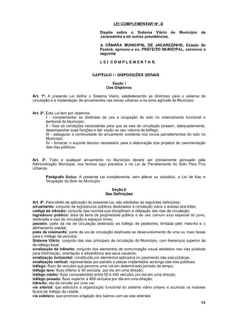 LEI COMPLEMENTAR Nº. D

                                      Dispõe sobre o Sistema Viário do              Município   de
                                      Jacarezinho e dá outras providências.

                                      A CÂMARA MUNICIPAL DE JACAREZINHO, Estado do
                                      Paraná, aprovou e eu, PREFEITO MUNICIPAL, sanciono a
                                      seguinte

                                      L E I C O M P L E M E N T A R:


                                  CAPÍTULO I - DISPOSIÇÕES GERAIS

                                             Seção I
                                          Dos Objetivos

Art. 1º. A presente Lei define o Sistema Viário, estabelecendo as diretrizes para o sistema de
circulação e a implantação de arruamentos nas zonas urbanas e na zona agrícola do Município.


Art. 2º. Esta Lei tem por objetivos:
         I - complementar as diretrizes de uso e ocupação do solo no ordenamento funcional e
         territorial do Município;
         II - fixar as condições necessárias para que as vias de circulação possam, adequadamente,
         desempenhar suas funções e dar vazão ao seu volume de tráfego;
         III - assegurar a continuidade do arruamento existente nos novos parcelamentos do solo no
         Município;
         IV - fornecer o suporte técnico necessário para a elaboração dos projetos de pavimentação
         das vias públicas.


Art. 3º. Todo e qualquer arruamento no Município deverá ser previamente aprovado pela
Administração Municipal, nos termos aqui previstos e na Lei de Parcelamento do Solo Para Fins
Urbanos.

       Parágrafo Único. A presente Lei complementa, sem alterar ou substituir, a Lei de Uso e
       Ocupação do Solo do Município.

                                            Seção II
                                         Das Definições

Art. 4º. Para efeito de aplicação da presente Lei, são adotadas as seguintes definições:
arruamento: conjunto de logradouros públicos destinados à circulação viária e acesso aos lotes;
código de trânsito: conjunto das normas que disciplinam a utilização das vias de circulação;
logradouro público: área de terra de propriedade pública e de uso comum e/ou especial do povo,
destinada a vias de circulação e espaços livres;
passeio: parte da via de circulação destinada ao tráfego de pedestres, limitada pelo meio-fio e o
alinhamento predial;
pista de rolamento: parte da via de circulação destinada ao desenvolvimento de uma ou mais faixas
para o tráfego de veículos;
Sistema Viário: conjunto das vias principais de circulação do Município, com hierarquia superior às
de tráfego local;
sinalização de trânsito: conjunto dos elementos de comunicação visual adotados nas vias públicas
para informação, orientação e advertência aos seus usuários;
sinalização horizontal: constituída por elementos aplicados no pavimento das vias públicas;
sinalização vertical: representada por painéis e placas implantados ao longo das vias públicas;
tráfego: fluxo de veículos que percorre uma via em determinado período de tempo;
tráfego leve: fluxo inferior a 50 veículos por dia em uma direção;
tráfego médio: fluxo compreendido entre 50 e 400 veículos por dia em uma direção;
tráfego pesado: fluxo superior a 400 veículos por dia em uma direção;
trânsito: ato de circular por uma via;
via arterial: que estrutura a organização funcional do sistema viário urbano e acumula os maiores
fluxos de tráfego da cidade;
via coletora: que promove a ligação dos bairros com as vias arteriais;
                                                                                                94
 