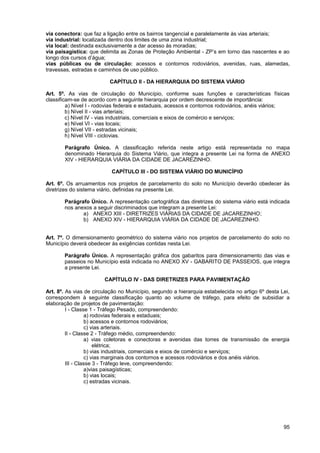 via conectora: que faz a ligação entre os bairros tangencial e paralelamente às vias arteriais;
via industrial: localizada dentro dos limites de uma zona industrial;
via local: destinada exclusivamente a dar acesso às moradias;
via paisagística: que delimita as Zonas de Proteção Ambiental - ZP’s em torno das nascentes e ao
longo dos cursos d’água;
vias públicas ou de circulação: acessos e contornos rodoviários, avenidas, ruas, alamedas,
travessas, estradas e caminhos de uso público.

                          CAPÍTULO II - DA HIERARQUIA DO SISTEMA VIÁRIO

Art. 5º. As vias de circulação do Município, conforme suas funções e características físicas
classificam-se de acordo com a seguinte hierarquia por ordem decrescente de importância:
         a) Nível I - rodovias federais e estaduais, acessos e contornos rodoviários, anéis viários;
         b) Nível II - vias arteriais;
         c) Nível IV - vias industriais, comerciais e eixos de comércio e serviços;
         e) Nível VI - vias locais;
         g) Nível VII - estradas vicinais;
         h) Nível VIII - ciclovias.

       Parágrafo Único. A classificação referida neste artigo está representada no mapa
       denominado Hierarquia do Sistema Viário, que integra a presente Lei na forma de ANEXO
       XIV - HIERARQUIA VIÁRIA DA CIDADE DE JACAREZINHO.

                           CAPÍTULO III - DO SISTEMA VIÁRIO DO MUNICÍPIO

Art. 6º. Os arruamentos nos projetos de parcelamento do solo no Município deverão obedecer às
diretrizes do sistema viário, definidas na presente Lei.

       Parágrafo Único. A representação cartográfica das diretrizes do sistema viário está indicada
       nos anexos a seguir discriminados que integram a presente Lei:
              a) ANEXO XIII - DIRETRIZES VIÁRIAS DA CIDADE DE JACAREZINHO;
              b) ANEXO XIV - HIERARQUIA VIÁRIA DA CIDADE DE JACAREZINHO.


Art. 7º. O dimensionamento geométrico do sistema viário nos projetos de parcelamento do solo no
Município deverá obedecer às exigências contidas nesta Lei.

       Parágrafo Único. A representação gráfica dos gabaritos para dimensionamento das vias e
       passeios no Município está indicada no ANEXO XV - GABARITO DE PASSEIOS, que integra
       a presente Lei.

                        CAPÍTULO IV - DAS DIRETRIZES PARA PAVIMENTAÇÃO

Art. 8º. As vias de circulação no Município, segundo a hierarquia estabelecida no artigo 6º desta Lei,
correspondem à seguinte classificação quanto ao volume de tráfego, para efeito de subsidiar a
elaboração de projetos de pavimentação:
         I - Classe 1 - Tráfego Pesado, compreendendo:
                  a) rodovias federais e estaduais;
                  b) acessos e contornos rodoviários;
                  c) vias arteriais.
         II - Classe 2 - Tráfego médio, compreendendo:
                  a) vias coletoras e conectoras e avenidas das torres de transmissão de energia
                      elétrica;
                  b) vias industriais, comerciais e eixos de comércio e serviços;
                  c) vias marginais dos contornos e acessos rodoviários e dos anéis viários.
         III - Classe 3 - Tráfego leve, compreendendo:
                  a)vias paisagísticas;
                  b) vias locais;
                  c) estradas vicinais.




                                                                                                   95
 