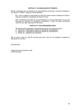 CAPÍTULO V - DA SINALIZAÇÃO DE TRÂNSITO

Art. 9º. A sinalização das vias públicas é de responsabilidade do Município, consoante estabelece a
Lei Federal n° 9.503/97 - Código de Trânsito Brasileiro.

       § 1º. Toda e qualquer via pavimentada no Município deverá receber sinalização de trânsito,
       segundo as exigências da legislação pertinente em vigor.

       § 2º. A sinalização horizontal das vias pavimentadas nos novos parcelamentos do solo será
       executada às expensas dos respectivos parceladores, a partir de projeto previamente
       aprovado pelo órgão responsável do Município.

                               CAPÍTULO VI - DAS DISPOSIÇÕES FINAIS

       Art. 10. São partes integrantes e complementares desta Lei os seguintes anexos:
       a) ANEXO XIII - DIRETRIZES VIÁRIAS DA CIDADE DE JACAREZINHO;
       b) ANEXO XIV - HIERARQUIA VIÁRIA DA CIDADE DE JACAREZINHO;
       c) ANEXO XV - GABARITO DE PASSEIOS.


Art. 11. Esta Lei entra em vigor 90 (noventa) dias após a data da sua publicação, revogadas as
disposições em contrário.



Paço Municipal,



Valentina Helena de Andrade Tonetti
Prefeito Municipal




                                                                                                96
 