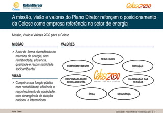 7Celesc 2030 - Teleconferência investidores_8.pptx
A missão, visão e valores do Plano Diretor reforçam o posicionamento
da Celesc como empresa referência no setor de energia
Missão, Visão e Valores 2030 para a Celesc
> Atuar de forma diversificada no
mercado de energia, com
rentabilidade, eficiência,
qualidade e responsabilidade
socioambiental
MISSÃO
> Cumprir a sua função pública
com rentabilidade, eficiência e
reconhecimento da sociedade,
com abrangência de atuação
nacional e internacional
VISÃO
VALORES
Fonte: Celesc
SEGURANÇAÉTICA
VALORIZAÇÃO DAS
PESSOAS
RESPONSABILIDADE
SOCIOAMBIENTAL
COMPROMETIMENTO INOVAÇÃO
RESULTADOS
 