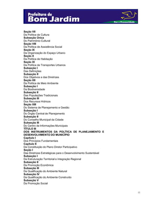 Seção VII
Da Política de Cultura
Subseção Única
Do Patrimônio Cultural
Seção VIII
Da Política de Assistência Social
Seção IX
Da Organização do Espaço Urbano
Seção X
Da Política de Habitação
Seção XI
Da Política de Transportes Urbanos
Subseção I
Das Definições
Subseção II
Dos Objetivos e das Diretrizes
Seção XII
Da Política de Meio Ambiente
Subseção I
Da Biodiversidade
Subseção II
Das Populações Tradicionais
Subseção III
Dos Recursos Hídricos
Seção XIII
Do Sistema de Planejamento e Gestão
Subseção I
Do Órgão Central de Planejamento
Subseção II
Do Conselho Municipal da Cidade
Subseção III
Do Centro de Informações Municipais
TÍTULO III
DOS INSTRUMENTOS DA POLÍTICA DE PLANEJAMENTO E
DESENVOLVIMENTO DO MUNICÍPIO
Capítulo I
Dos Princípios Fundamentais
Capítulo II
Da Constituição do Plano Diretor Participativo
Seção I
Das Diretrizes Estratégicas para o Desenvolvimento Sustentável
Subseção I
Da Estruturação Territorial e Integração Regional
Subseção II
Da Promoção Econômica
Subseção III
Da Qualificação do Ambiente Natural
Subseção IV
Da Qualificação do Ambiente Construído
Subseção V
Da Promoção Social

11

 