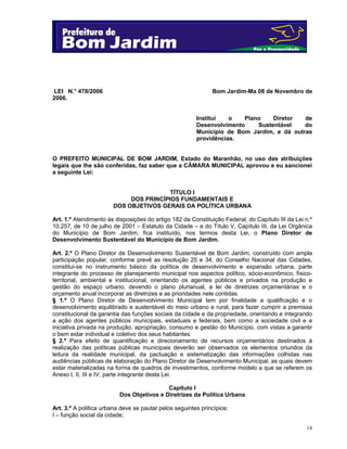 LEI N.° 478/2006
2006.

Bom Jardim-Ma 08 de Novembro de

Institui
o
Plano
Diretor
de
Desenvolvimento
Sustentável
do
Município de Bom Jardim, e dá outras
providências.

O PREFEITO MUNICIPAL DE BOM JARDIM, Estado do Maranhão, no uso das atribuições
legais que lhe são conferidas, faz saber que a CÂMARA MUNICIPAL aprovou e eu sancionei
a seguinte Lei:

TÍTULO I
DOS PRINCÍPIOS FUNDAMENTAIS E
DOS OBJETIVOS GERAIS DA POLÍTICA URBANA
Art. 1.º Atendimento às disposições do artigo 182 da Constituição Federal, do Capítulo III da Lei n.º
10.257, de 10 de julho de 2001 – Estatuto da Cidade – e do Título V, Capítulo III, da Lei Orgânica
do Município de Bom Jardim, fica instituído, nos termos desta Lei, o Plano Diretor de
Desenvolvimento Sustentável do Município de Bom Jardim.
Art. 2.º O Plano Diretor de Desenvolvimento Sustentável de Bom Jardim, construído com ampla
participação popular, conforme prevê as resolução 25 e 34, do Conselho Nacional das Cidades,
constitui-se no instrumento básico da política de desenvolvimento e expansão urbana, parte
integrante do processo de planejamento municipal nos aspectos político, sócio-econômico, físicoterritorial, ambiental e institucional, orientando os agentes públicos e privados na produção e
gestão do espaço urbano, devendo o plano plurianual, a lei de diretrizes orçamentárias e o
orçamento anual incorporar as diretrizes e as prioridades nele contidas.
§ 1.º O Plano Diretor de Desenvolvimento Municipal tem por finalidade a qualificação e o
desenvolvimento equilibrado e sustentável do meio urbano e rural, para fazer cumprir a premissa
constitucional da garantia das funções sociais da cidade e da propriedade, orientando e integrando
a ação dos agentes públicos municipais, estaduais e federais, bem como a sociedade civil e a
iniciativa privada na produção, apropriação, consumo e gestão do Município, com vistas a garantir
o bem estar individual e coletivo dos seus habitantes.
§ 2.º Para efeito de quantificação e direcionamento de recursos orçamentários destinados à
realização das políticas públicas municipais deverão ser observados os elementos oriundos da
leitura da realidade municipal, da pactuação e sistematização das informações colhidas nas
audiências públicas de elaboração do Plano Diretor de Desenvolvimento Municipal, as quais devem
estar materializadas na forma de quadros de investimentos, conforme modelo a que se referem os
Anexo I, II, III e IV, parte integrante desta Lei.
Capítulo I
Dos Objetivos e Diretrizes da Política Urbana
Art. 3.º A política urbana deve se pautar pelos seguintes princípios:
I – função social da cidade;
14

 