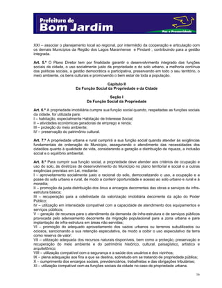 XXI – associar o planejamento local ao regional, por intermédio da cooperação e articulação com
os demais Municípios da Região dos Lagos Maranhense e Pindaré , contribuindo para a gestão
integrada.
Art. 5.º O Plano Diretor tem por finalidade garantir o desenvolvimento integrado das funções
sociais da cidade, o uso socialmente justo da propriedade e do solo urbano, a melhoria contínua
das políticas sociais, a gestão democrática e participativa, preservando em todo o seu território, o
meio ambiente, os bens culturais e promovendo o bem estar de toda a população.
Capítulo II
Da Função Social da Propriedade e da Cidade
Seção I
Da Função Social da Propriedade
Art. 6.º A propriedade imobiliária cumpre sua função social quando, respeitadas as funções sociais
da cidade, for utilizada para:
I – habitação, especialmente Habitação de Interesse Social;
II – atividades econômicas geradoras de emprego e renda;
III – proteção do meio ambiente;
IV – preservação do patrimônio cultural.
Art. 7.º A propriedade urbana e rural cumprirá a sua função social quando atender às exigências
fundamentais de ordenação do Município, assegurando o atendimento das necessidades dos
cidadãos quanto à qualidade de vida, considerando a geração e distribuição de riqueza, a inclusão
social e o equilíbrio ambiental.
Art. 8.º Para cumprir sua função social, a propriedade deve atender aos critérios de ocupação e
uso do solo, às diretrizes de desenvolvimento do Município no plano territorial e social e a outras
exigências previstas em Lei, mediante:
I – aproveitamento socialmente justo e racional do solo, democratizando o uso, a ocupação e a
posse do solo urbano e rural, de modo a conferir oportunidade e acesso ao solo urbano e rural e à
moradia;
II – promoção da justa distribuição dos ônus e encargos decorrentes das obras e serviços da infraestrutura básica;
III – recuperação para a coletividade da valorização imobiliária decorrente da ação do Poder
Público;
IV – utilização em intensidade compatível com a capacidade de atendimento dos equipamentos e
serviços públicos;
V – geração de recursos para o atendimento da demanda de infra-estrutura e de serviços públicos
provocada pelo adensamento decorrente da migração populacional para a zona urbana e para
implantação de infra-estrutura em áreas não servidas;
VI – promoção do adequado aproveitamento dos vazios urbanos ou terrenos subutilizados ou
ociosos, sancionando a sua retenção especulativa, de modo a coibir o uso especulativo da terra
como reserva de valor;
VII – utilização adequada dos recursos naturais disponíveis, bem como a proteção, preservação e
recuperação do meio ambiente e do patrimônio histórico, cultural, paisagístico, artístico e
arquitetônico;
VIII – utilização compatível com a segurança e a saúde dos usuários e dos vizinhos;
IX – plena adequação aos fins a que se destina, sobretudo em se tratando de propriedade pública;
X – cumprimento dos encargos sociais, previdenciários, trabalhistas e das obrigações tributárias;
XI – utilização compatível com as funções sociais da cidade no caso de propriedade urbana.
16

 