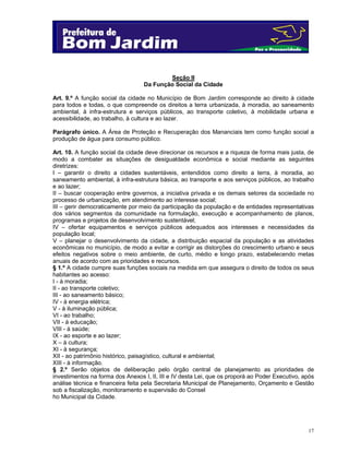 Seção II
Da Função Social da Cidade
Art. 9.º A função social da cidade no Município de Bom Jardim corresponde ao direito à cidade
para todos e todas, o que compreende os direitos a terra urbanizada, à moradia, ao saneamento
ambiental, à infra-estrutura e serviços públicos, ao transporte coletivo, à mobilidade urbana e
acessibilidade, ao trabalho, à cultura e ao lazer.
Parágrafo único. A Área de Proteção e Recuperação dos Mananciais tem como função social a
produção de água para consumo público.
Art. 10. A função social da cidade deve direcionar os recursos e a riqueza de forma mais justa, de
modo a combater as situações de desigualdade econômica e social mediante as seguintes
diretrizes:
I – garantir o direito a cidades sustentáveis, entendidos como direito a terra, à moradia, ao
saneamento ambiental, à infra-estrutura básica, ao transporte e aos serviços públicos, ao trabalho
e ao lazer;
II – buscar cooperação entre governos, a iniciativa privada e os demais setores da sociedade no
processo de urbanização, em atendimento ao interesse social;
III – gerir democraticamente por meio da participação da população e de entidades representativas
dos vários segmentos da comunidade na formulação, execução e acompanhamento de planos,
programas e projetos de desenvolvimento sustentável;
IV – ofertar equipamentos e serviços públicos adequados aos interesses e necessidades da
população local;
V – planejar o desenvolvimento da cidade, a distribuição espacial da população e as atividades
econômicas no município, de modo a evitar e corrigir as distorções do crescimento urbano e seus
efeitos negativos sobre o meio ambiente, de curto, médio e longo prazo, estabelecendo metas
anuais de acordo com as prioridades e recursos.
§ 1.º A cidade cumpre suas funções sociais na medida em que assegura o direito de todos os seus
habitantes ao acesso:
I - à moradia;
II - ao transporte coletivo;
III - ao saneamento básico;
IV - à energia elétrica;
V - à iluminação pública;
VI - ao trabalho;
VII - à educação;
VIII - à saúde;
IX - ao esporte e ao lazer;
X – à cultura;
XI - à segurança;
XII - ao patrimônio histórico, paisagístico, cultural e ambiental;
XIII - à informação.
§ 2.º Serão objetos de deliberação pelo órgão central de planejamento as prioridades de
investimentos na forma dos Anexos I, II, III e IV desta Lei, que os proporá ao Poder Executivo, após
análise técnica e financeira feita pela Secretaria Municipal de Planejamento, Orçamento e Gestão
sob a fiscalização, monitoramento e supervisão do Consel
ho Municipal da Cidade.

17

 