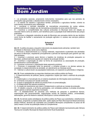 I – as produções sazonais, propiciando instrumentos necessários para que nos períodos de
entressafra seja garantido o abastecimento mínimo necessário;
II – os setores da indústria e agricultura familiar, priorizando a agricultura familiar, criando os
instrumentos necessários para viabilização;
III – coordenar o mercado atacadista de mercadorias provenientes de outras esferas,
preferencialmente em relação aos de mercadorias produzidas na zona rural do Município;
IV – incentivar a competitividade das culturas produzidas no Município tanto em relação ao
mercado interno como ao externo, com benefícios para a população local relativamente aos preços
praticados;
V – promover a integração rodoviária da sede do Município aos povoados dentro de seu território
como forma de facilitar o escoamento da produção agrícola e o acesso aos serviços públicos
essenciais.
Subseção II
Da Pesca
Art. 31. A política de pesca, enquanto instrumento de abastecimento alimentar, também terá
prioridade no Município, tendo como objetivos:
I – Promover o desenvolvimento ou o manejo ordenado, responsável e sustentado das atividades
da pesca no Município, respeitando principalmente o período de reprodução para garantir que não
haja escassez;
II – Incentivar e promover apoio técnico e logístico às iniciativas de produção pesqueira no
Município, preferencialmente aquelas em sistema de produção familiar;
III – Incentivar a organização do setor na forma de cooperativas ou associações de produção,
beneficiamento e comercialização;
IV – Incentivar e promover a capacitação deste segmento produtivo;
V – Promover a cooperação entre os governos, a iniciativa privada e os demais setores da
sociedade no desenvolvimento da atividade, em atendimento ao interesse social;
VI – Valorizar a cultura local e as populações tradicionais, em especial os quilombolas e indígenas.
Art. 32. Ficam estabelecidas as seguintes diretrizes para política pública da Pesca:
I - O desenvolvimento de políticas, planos, programas e ações que visem o estímulo da produção
familiar;
II - A elaboração e a manutenção de um sistema atualizado de informações sócio-econômicas;
III - O fomento à da pesca em escala comercial;
IV - O apoio à agregação de valores ao produto final e à comercialização;
V - O fortalecimento dos setores produtivos;
VI - A criação de mecanismos que visem o fortalecimento e estímulo ao manejo da produção;
VII - O trabalho conjunto, e de forma participativa, com entidades públicas e privadas envolvidas
nestes setores e demais segmentos municipais;
VIII - O estabelecimento de parcerias com institutos de pesquisa e assistência técnica,
organizações não governamentais, organizações sociais de interesse público, universidades,
associações, governos federal e estadual, Municípios e outras entidades afins.
Art. 33. As demais ações estratégicas da política pública da Pesca que subsidiarão o detalhamento
dos planos, programas e projetos deste setor, serão objeto de Plano Municipal de Desenvolvimento
destas Políticas, devendo ser submetido aos Conselhos Municipais competentes no prazo de 06
(seis) meses a contar da publicação desta Lei Complementar.
Art. 34. O desenvolvimento da política pública da Pesca será balizado tecnicamente pela Câmara
Técnica do Conselho Municipal de Desenvolvimento Rural Sustentável.

23

 