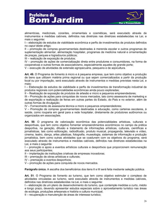 alimentícias, medicinais, corantes, ornamentais e cosméticas, será executado através de
instrumentos e medidas cabíveis, definidos nas diretrizes nas diretrizes estabelecidas na Lei, e
mais o seguinte:
I – elaboração de estudos de viabilidade econômica e perfis de investimentos de produtos definidos
no caput deste artigo;
II – promoção de compras governamentais destinadas à merenda escolar e outros programas de
suplementação alimentar, alimentação hospitalar, programas de medicina natural e ornamentação
de praças, parques e logradouros públicos;
III – realização de exposição de produtos;
IV – promoção de ações de comercialização direta entre produtores e consumidores, na forma de
cooperativas e outras formas de associativismo, especialmente aqueles de grande porte;
V – execução de atividades de extensão agropecuária, pesqueira e de aqüicultura.
Art. 49. O Programa de fomento à micro e à pequena empresa, que tem como objetivo a produção
de bens que utilizem matéria prima regional ou que sejam comercializados a partir da produção
local ou por importação, será executado através de instrumentos e medidas previstas nesta Lei, e
mais:
I – Elaboração de estudos de viabilidade e perfis de investimentos de transformação industrial de
produtos regionais com potencialidades econômicas ainda pouco exploradas;
II – Realização de exposição de produtos de artesão e micro e pequenos empreendedores;
III – Promoção de ações para conquistas de novos mercados, tais como assessoria de marketing e
de exportação e realização de feiras em outras partes do Estado, do País e no exterior, além de
outras formas de divulgação;
IV – Fornecimento de assessoria técnica a micro e pequenos empreendedores;
V – Promoção de compras governamentais destinadas à educação, como carteiras escolares, à
saúde, como rouparia em geral para a rede hospitalar, diretamente de produtores autônomos ou
organizados em associações.
Art. 50. O programa de valorização econômica das potencialidades artísticas, culturais e
desportivas, que tem como objetivo fomentar empreendimentos econômicos no campo da prática
desportiva, na geração, difusão e tratamento de informações artísticas, culturais, científicas e
jornalísticas, tais como editoração, radiodifusão, produto musical, propaganda, televisão e vídeo,
cinema, teatro, dança, artes plásticas, fotografia, museologia, sistemas de informação e produção
jornalística, bem como outras atividades que se coadunem com os objetivos do programa, será
executado através de instrumentos e medidas cabíveis, definidos nas diretrizes estabelecidas na
Lei, e mais o seguinte:
I – promoção e apoio a eventos artísticos culturais e desportivos que proporcionem remuneração
aos seus participantes;
II – implantação de instituições criativas de empresas inovadoras;
III – premiação de obras artísticas e culturais;
IV – premiação a eventos desportivos;
V – promoção de ações para conquista de novos mercados.
Parágrafo único. A escolha dos beneficiários dos itens II e III será feita mediante seleção pública.
Art. 51. O Programa de fomento ao turismo, que tem como objetivo estimular o complexo de
atividades vinculadas ao turismo, será executado através de instrumentos e medidas cabíveis,
definidos nas diretrizes estabelecidas na Lei, e mais o seguinte:
I – elaboração de um plano de desenvolvimento do turismo, que contemple medidas a curto, médio
e longo prazo, devendo apresentar estudos especiais sobre o aproveitamento turístico nas áreas
de ecologia, produções artesanais e história e cultura municipal;
II – recuperação e manutenção de áreas de interesse turístico;
26

 