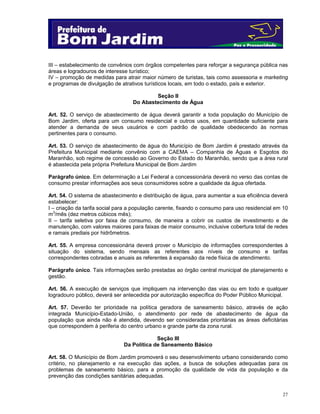 III – estabelecimento de convênios com órgãos competentes para reforçar a segurança pública nas
áreas e logradouros de interesse turístico;
IV – promoção de medidas para atrair maior número de turistas, tais como assessoria e marketing
e programas de divulgação de atrativos turísticos locais, em todo o estado, país e exterior.
Seção II
Do Abastecimento de Água
Art. 52. O serviço de abastecimento de água deverá garantir a toda população do Município de
Bom Jardim, oferta para um consumo residencial e outros usos, em quantidade suficiente para
atender a demanda de seus usuários e com padrão de qualidade obedecendo às normas
pertinentes para o consumo.
Art. 53. O serviço de abastecimento de água do Município de Bom Jardim é prestado através da
Prefeitura Municipal mediante convênio com a CAEMA – Companhia de Águas e Esgotos do
Maranhão, sob regime de concessão ao Governo do Estado do Maranhão, sendo que a área rural
é abastecida pela própria Prefeitura Municipal de Bom Jardim
Parágrafo único. Em determinação a Lei Federal a concessionária deverá no verso das contas de
consumo prestar informações aos seus consumidores sobre a qualidade da água ofertada.
Art. 54. O sistema de abastecimento e distribuição de água, para aumentar a sua eficiência deverá
estabelecer:
I – criação da tarifa social para a população carente, fixando o consumo para uso residencial em 10
m3/mês (dez metros cúbicos mês);
II – tarifa seletiva por faixa de consumo, de maneira a cobrir os custos de investimento e de
manutenção, com valores maiores para faixas de maior consumo, inclusive cobertura total de redes
e ramais prediais por hidrômetros.
Art. 55. A empresa concessionária deverá prover o Município de informações correspondentes à
situação do sistema, sendo mensais as referentes aos níveis de consumo e tarifas
correspondentes cobradas e anuais as referentes à expansão da rede física de atendimento.
Parágrafo único. Tais informações serão prestadas ao órgão central municipal de planejamento e
gestão.
Art. 56. A execução de serviços que impliquem na intervenção das vias ou em todo e qualquer
logradouro público, deverá ser antecedida por autorização específica do Poder Público Municipal.
Art. 57. Deverão ter prioridade na política geradora de saneamento básico, através de ação
integrada Município-Estado-União, o atendimento por rede de abastecimento de água da
população que ainda não é atendida, devendo ser consideradas prioritárias as áreas deficitárias
que correspondem à periferia do centro urbano e grande parte da zona rural.
Seção III
Da Política de Saneamento Básico
Art. 58. O Município de Bom Jardim promoverá o seu desenvolvimento urbano considerando como
critério, no planejamento e na execução das ações, a busca de soluções adequadas para os
problemas de saneamento básico, para a promoção da qualidade de vida da população e da
prevenção das condições sanitárias adequadas.

27

 