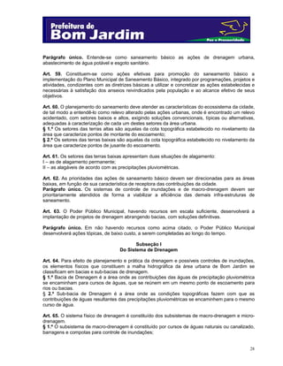 Parágrafo único. Entende-se como saneamento básico as ações de drenagem urbana,
abastecimento de água potável e esgoto sanitário.
Art. 59. Constituem-se como ações efetivas para promoção do saneamento básico a
implementação do Plano Municipal de Saneamento Básico, integrado por programações, projetos e
atividades, condizentes com as diretrizes básicas a utilizar e concretizar as ações estabelecidas e
necessárias à satisfação dos anseios reivindicados pela população e ao alcance efetivo de seus
objetivos.
Art. 60. O planejamento do saneamento deve atender as características do ecossistema da cidade,
de tal modo a entendê-lo como relevo alterado pelas ações urbanas, onde é encontrado um relevo
acidentado, com setores baixos e altos, exigindo soluções convencionais, típicas ou alternativas,
adequadas à caracterização de cada um destes setores da área urbana.
§ 1.º Os setores das terras altas são aquelas da cota topográfica estabelecido no nivelamento da
área que caracterize pontos de montante do escoamento;
§ 2.º Os setores das terras baixas são aquelas da cota topográfica estabelecido no nivelamento da
área que caracterize pontos de jusante do escoamento.
Art. 61. Os setores das terras baixas apresentam duas situações de alagamento:
I – as de alagamento permanente;
II – as alagáveis de acordo com as precipitações pluviométricas.
Art. 62. As prioridades das ações de saneamento básico devem ser direcionadas para as áreas
baixas, em função de sua característica de receptora das contribuições da cidade.
Parágrafo único. Os sistemas de controle de inundações e de macro-drenagem devem ser
prioritariamente atendidos de forma a viabilizar a eficiência das demais infra-estruturas de
saneamento.
Art. 63. O Poder Público Municipal, havendo recursos em escala suficiente, desenvolverá a
implantação de projetos de drenagem abrangendo bacias, com soluções definitivas.
Parágrafo único. Em não havendo recursos como acima citado, o Poder Público Municipal
desenvolverá ações tópicas, de baixo custo, a serem completadas ao longo do tempo.
Subseção I
Do Sistema de Drenagem
Art. 64. Para efeito de planejamento e prática da drenagem e possíveis controles de inundações,
os elementos físicos que constituem a malha hidrográfica da área urbana de Bom Jardim se
classificam em bacias e sub-bacias de drenagem.
§ 1.º Bacia de Drenagem é a área onde as contribuições das águas de precipitação pluviométrica
se encaminham para cursos de águas, que se reúnem em um mesmo ponto de escoamento para
rios ou bacias.
§ 2.º Sub-bacia de Drenagem é a área onde as condições topográficas fazem com que as
contribuições de águas resultantes das precipitações pluviométricas se encaminhem para o mesmo
curso de água.
Art. 65. O sistema físico de drenagem é constituído dos subsistemas de macro-drenagem e microdrenagem.
§ 1.º O subsistema de macro-drenagem é constituído por cursos de águas naturais ou canalizado,
barragens e compotas para controle de inundações;

28

 