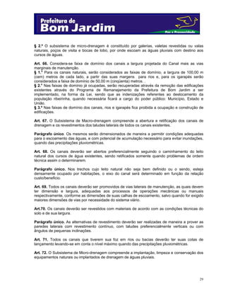 § 2.º O subsistema de micro-drenagem é constituído por galerias, valetas revestidas ou valas
naturais, poços de visita e bocas de lobo, por onde escoam as águas pluviais com destino aos
cursos de águas.
Art. 66. Considera-se faixa de domínio dos canais a largura projetada do Canal mais as vias
marginais de manutenção.
§ 1.o Para os canais naturais, serão considerados as faixas de domínio, a largura de 100,00 m
(cem) metros de cada lado, a partir das suas margens para rios e, para os igarapés serão
considerados a faixa de domínio de 50,00 m (cinqüenta) metros. .
§ 2.o Nas faixas de domínio já ocupadas, serão recuperadas através da remoção das edificações
existentes através do Programa de Remanejamento da Prefeitura de Bom Jardim a ser
implementado, na forma da Lei, sendo que as indenizações referentes ao deslocamento da
população ribeirinha, quando necessária ficará a cargo do poder público: Município, Estado e
União.
§ 3.º Nas faixas de domínio dos canais, rios e igarapés fica proibida a ocupação e construção de
edificações.
Art. 67. O Subsistema de Macro-drenagem compreende a abertura e retificação dos canais de
drenagem e os revestimentos dos taludes laterais de todos os canais existentes.
Parágrafo único. Os mesmos serão dimensionados de maneira a permitir condições adequadas
para o escoamento das águas, e com potencial de acumulação necessário para evitar inundações,
quando das precipitações pluviométricas.
Art. 68. Os canais deverão ser abertos preferencialmente seguindo o caminhamento do leito
natural dos cursos de água existentes, sendo retificados somente quando problemas de ordem
técnica assim o determinarem.
Parágrafo único. Nos trechos cujo leito natural não seja bem definido ou o sendo, esteja
densamente ocupado por habitações, o eixo do canal será determinado em função da relação
custo/beneficio.
Art. 69. Todos os canais deverão ser promovidos de vias laterais de manutenção, as quais devem
ter dimensão e largura, adequadas aos processos de operações mecânicas ou manuais
respectivamente, conforme as dimensões de suas calhas de escoamento, salvo quando for exigido
maiores dimensões de vias por necessidade do sistema viário.
Art.70. Os canais deverão ser revestidos com materiais de acordo com as condições técnicas do
solo e de sua largura.
Parágrafo único. As alternativas de revestimento deverão ser realizadas de maneira a prover as
paredes laterais com revestimento contínuo, com taludes preferencialmente verticais ou com
ângulos de pequenas inclinações.
Art. 71. Todos os canais que tiverem sua foz em rios ou bacias deverão ter suas cotas de
lançamento levando-se em conta o nível máximo quando das precipitações pluviométricas.
Art. 72. O Subsistema de Micro-drenagem compreende a implantação, limpeza e conservação dos
equipamentos naturais ou implantados de drenagem de águas pluviais.

29

 