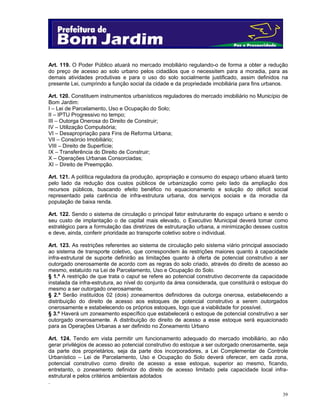 Art. 119. O Poder Público atuará no mercado imobiliário regulando-o de forma a obter a redução
do preço de acesso ao solo urbano pelos cidadãos que o necessitem para a moradia, para as
demais atividades produtivas e para o uso do solo socialmente justificado, assim definidos na
presente Lei, cumprindo a função social da cidade e da propriedade imobiliária para fins urbanos.
Art. 120. Constituem instrumentos urbanísticos reguladores do mercado imobiliário no Município de
Bom Jardim:
I – Lei de Parcelamento, Uso e Ocupação do Solo;
II – IPTU Progressivo no tempo;
III – Outorga Onerosa do Direito de Construir;
IV – Utilização Compulsória;
VI – Desapropriação para Fins de Reforma Urbana;
VII – Consórcio Imobiliário;
VIII – Direito de Superfície;
IX – Transferência do Direito de Construir;
X – Operações Urbanas Consorciadas;
XI – Direito de Preempção.
Art. 121. A política reguladora da produção, apropriação e consumo do espaço urbano atuará tanto
pelo lado da redução dos custos públicos de urbanização como pelo lado da ampliação dos
recursos públicos, buscando efeito benéfico no equacionamento e solução do déficit social
representado pela carência de infra-estrutura urbana, dos serviços sociais e da moradia da
população de baixa renda.
Art. 122. Sendo o sistema de circulação o principal fator estruturante do espaço urbano e sendo o
seu custo de implantação o de capital mais elevado, o Executivo Municipal deverá tomar como
estratégico para a formulação das diretrizes de estruturação urbana, a minimização desses custos
e deve, ainda, conferir prioridade ao transporte coletivo sobre o individual.
Art. 123. As restrições referentes ao sistema de circulação pelo sistema viário principal associado
ao sistema de transporte coletivo, que correspondem às restrições maiores quanto à capacidade
infra-estrutural de suporte definirão as limitações quanto à oferta de potencial construtivo a ser
outorgado onerosamente de acordo com as regras do solo criado, através do direito de acesso ao
mesmo, estatuído na Lei de Parcelamento, Uso e Ocupação do Solo.
§ 1.º A restrição de que trata o caput se refere ao potencial construtivo decorrente da capacidade
instalada da infra-estrutura, ao nível do conjunto da área considerada, que constituirá o estoque do
mesmo a ser outorgado onerosamente.
§ 2.º Serão instituídos 02 (dois) zoneamentos definidores da outorga onerosa, estabelecendo a
distribuição do direito de acesso aos estoques de potencial construtivo a serem outorgados
onerosamente e estabelecendo os próprios estoques, logo que a viabilidade for possível.
§ 3.º Haverá um zoneamento específico que estabelecerá o estoque de potencial construtivo a ser
outorgado onerosamente. A distribuição do direito de acesso a esse estoque será equacionado
para as Operações Urbanas a ser definido no Zoneamento Urbano
Art. 124. Tendo em vista permitir um funcionamento adequado do mercado imobiliário, ao não
gerar privilégios de acesso ao potencial construtivo do estoque a ser outorgado onerosamente, seja
da parte dos proprietários, seja da parte dos incorporadores, a Lei Complementar de Controle
Urbanístico – Lei de Parcelamento, Uso e Ocupação do Solo deverá oferecer, em cada zona,
potencial construtivo como direito de acesso a esse estoque, superior ao mesmo, ficando,
entretanto, o zoneamento definidor do direito de acesso limitado pela capacidade local infraestrutural e pelos critérios ambientais adotados
.
39

 
