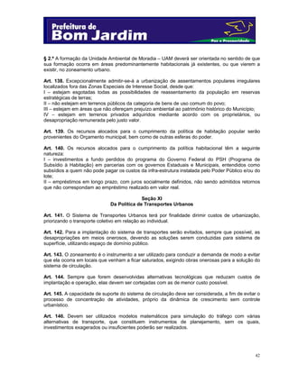 § 2.º A formação da Unidade Ambiental de Moradia – UAM deverá ser orientada no sentido de que
sua formação ocorra em áreas predominantemente habitacionais já existentes, ou que vierem a
existir, no zoneamento urbano.
Art. 138. Excepcionalmente admitir-se-á a urbanização de assentamentos populares irregulares
localizados fora das Zonas Especiais de Interesse Social, desde que:
I – estejam esgotadas todas as possibilidades de reassentamento da população em reservas
estratégicas de terras;
II – não estejam em terrenos públicos da categoria de bens de uso comum do povo;
III – estejam em áreas que não ofereçam prejuízo ambiental ao patrimônio histórico do Município;
IV – estejam em terrenos privados adquiridos mediante acordo com os proprietários, ou
desapropriação remunerada pelo justo valor.
Art. 139. Os recursos alocados para o cumprimento da política de habitação popular serão
provenientes do Orçamento municipal, bem como de outras esferas do poder.
Art. 140. Os recursos alocados para o cumprimento da política habitacional têm a seguinte
natureza:
I – investimentos a fundo perdidos do programa do Governo Federal do PSH (Programa de
Subsídio à Habitação) em parcerias com os governos Estaduais e Municipais, entendidos como
subsídios a quem não pode pagar os custos da infra-estrutura instalada pelo Poder Público e/ou do
lote;
II – empréstimos em longo prazo, com juros socialmente definidos, não sendo admitidos retornos
que não correspondam ao empréstimo realizado em valor real.
Seção XI
Da Política de Transportes Urbanos
Art. 141. O Sistema de Transportes Urbanos terá por finalidade dirimir custos de urbanização,
priorizando o transporte coletivo em relação ao individual.
Art. 142. Para a implantação do sistema de transportes serão evitados, sempre que possível, as
desapropriações em meios onerosos, devendo as soluções serem conduzidas para sistema de
superfície, utilizando espaço de domínio público.
Art. 143. O zoneamento é o instrumento a ser utilizado para conduzir a demanda de modo a evitar
que ela ocorra em locais que venham a ficar saturados, exigindo obras onerosas para a solução do
sistema de circulação.
Art. 144. Sempre que forem desenvolvidas alternativas tecnológicas que reduzam custos de
implantação e operação, elas devem ser cortejadas com as de menor custo possível.
Art. 145. A capacidade de suporte do sistema de circulação deve ser considerada, a fim de evitar o
processo de concentração de atividades, próprio da dinâmica de crescimento sem controle
urbanístico.
Art. 146. Devem ser utilizados modelos matemáticos para simulação do tráfego com várias
alternativas de transporte, que constituem instrumentos de planejamento, sem os quais,
investimentos exagerados ou insuficientes poderão ser realizados.

42

 