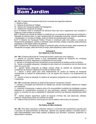 Art. 157. O sistema de transporte deverá ser composto dos seguintes sistemas:
I – Sistema Viário;
II – Sistema de Controle de Tráfego;
III – Sistema de Transporte público de Passageiros;
IV – Sistema de Transporte de Cargas.
§ 1.º O Sistema Viário é constituído de estrutura física das vias e logradouros que compõem a
malha por onde circulam os veículos;
§ 2.º O Sistema de controle de tráfego é constituído por um conjunto de elementos que propiciem a
operação do sistema viário, ou seja, equipamentos de sinalização horizontal, vertical e semafórica,
a fiscalização e o controle do tráfego, serão do âmbito da administração municipal;
§ 3.º O Sistema de Transporte Público Privado é constituído pela frota pública e privada de
transporte de passageiros, coletivo e individual; pelos terminais, abrigos e paradas; pelas empresas
operadoras e pelo órgão público de gerência.
§ 4.º O Sistema de Transporte de Cargas é constituído pelos veículos de carga, pelas empresas de
transportes de cargas, pelos terminais de carga, pelos depósitos e pelos armazéns.
Subseção II
Dos Objetivos e das Diretrizes
Art. 158. O Sistema Municipal de Transportes de Bom Jardim terá como objetivos:
I – garantir ao munícipe acesso a suas necessidades básicas de transporte em condições
adequadas de conforto, segurança e compatíveis com sua renda;
II – garantir a circulação dos bens necessários ao funcionamento do sistema social e produtivo;
III – induzir a ocupação adequada e desejada do solo urbano em consonância com as diretrizes do
plano de uso do solo;
IV – garantir fluidez adequada ao tráfego visando atingir os padrões de velocidade média
compatíveis às diversas categorias funcionais do sistema viário;
V – reduzir o tempo gasto para cada deslocamento do usuário do sistema de transporte
considerando os tempos de deslocamento a pé, de espera dos veículos e de deslocamento do
veículo;
VI – garantir a faixa de operação do sistema de transporte compatível com os padrões de conforto
e segurança.
Art. 159. Constituirão diretrizes do Sistema Municipal de Transportes Urbanos:
I – priorizar a circulação dos indivíduos em relação aos veículos motorizados coletivos em relação
aos individuais;
II – estruturar e hierarquizar o sistema viário a fim de possibilitar condições de mobilidade e acesso
adequado às características funcionais de vias estruturais, arteriais, coletoras/distribuidoras e
locais, no momento em que a viabilidade for detectada conforme nas diretrizes estabelecidas desta
Lei;
III – realizar estudos específicos quanto às larguras mínimas das vias estruturais, arteriais,
coletoras, distribuidoras dentro do contexto da cidade:
IV – reservar faixa de domínio mínima para as vias do sistema viário local a ser proposto.
Seção XII
Da Política de Meio Ambiente
Art. 160. Para efeito conceitual o ambiente natural e o construído são considerados suportes para
o processo de desenvolvimento do Município, cabendo aos agentes públicos e privados plena e
total responsabilidade social pelas práticas ecológicas que permitam, propiciem, preservem ou
desenvolvam o território.
44

 