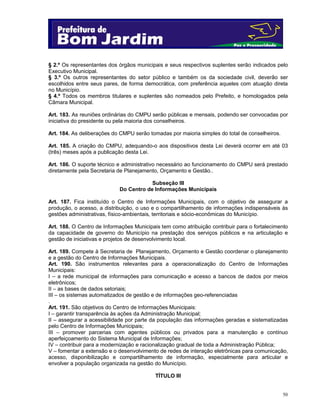 § 2.º Os representantes dos órgãos municipais e seus respectivos suplentes serão indicados pelo
Executivo Municipal.
§ 3.º Os outros representantes do setor público e também os da sociedade civil, deverão ser
escolhidos entre seus pares, de forma democrática, com preferência aqueles com atuação direta
no Município.
§ 4.º Todos os membros titulares e suplentes são nomeados pelo Prefeito, e homologados pela
Câmara Municipal.
Art. 183. As reuniões ordinárias do CMPU serão públicas e mensais, podendo ser convocadas por
iniciativa do presidente ou pela maioria dos conselheiros.
Art. 184. As deliberações do CMPU serão tomadas por maioria simples do total de conselheiros.
Art. 185. A criação do CMPU, adequando-o aos dispositivos desta Lei deverá ocorrer em até 03
(três) meses após a publicação desta Lei.
Art. 186. O suporte técnico e administrativo necessário ao funcionamento do CMPU será prestado
diretamente pela Secretaria de Planejamento, Orçamento e Gestão..
Subseção III
Do Centro de Informações Municipais
Art. 187. Fica instituído o Centro de Informações Municipais, com o objetivo de assegurar a
produção, o acesso, a distribuição, o uso e o compartilhamento de informações indispensáveis às
gestões administrativas, físico-ambientais, territoriais e sócio-econômicas do Município.
Art. 188. O Centro de Informações Municipais tem como atribuição contribuir para o fortalecimento
da capacidade de governo do Município na prestação dos serviços públicos e na articulação e
gestão de iniciativas e projetos de desenvolvimento local.
Art. 189. Compete à Secretaria de Planejamento, Orçamento e Gestão coordenar o planejamento
e a gestão do Centro de Informações Municipais.
Art. 190. São instrumentos relevantes para a operacionalização do Centro de Informações
Municipais:
I – a rede municipal de informações para comunicação e acesso a bancos de dados por meios
eletrônicos;
II – as bases de dados setoriais;
III – os sistemas automatizados de gestão e de informações geo-referenciadas
.
Art. 191. São objetivos do Centro de Informações Municipais:
I – garantir transparência às ações da Administração Municipal;
II – assegurar a acessibilidade por parte da população das informações geradas e sistematizadas
pelo Centro de Informações Municipais;
III – promover parcerias com agentes públicos ou privados para a manutenção e contínuo
aperfeiçoamento do Sistema Municipal de Informações;
IV – contribuir para a modernização e racionalização gradual de toda a Administração Pública;
V – fomentar a extensão e o desenvolvimento de redes de interação eletrônicas para comunicação,
acesso, disponibilização e compartilhamento de informação, especialmente para articular e
envolver a população organizada na gestão do Município.
TÍTULO III

50

 