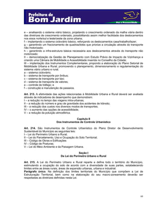 e – analisando o sistema viário básico, projetando o crescimento ordenado da malha viária dentro
das diretrizes de crescimento ordenado, possibilitando assim melhor facilidade dos deslocamentos
nos eixos norte/sul e leste/oeste da zona urbana;
f – implantando o sistema cicloviário básico, reforçando os deslocamentos casa/trabalho/lazer;
g – garantindo um fracionamento de quadras/lotes que priorize a circulação através do transporte
não motorizado;
h – garantindo a infra-estrutura básica necessária aos deslocamentos através do transporte não
motorizado;
II – democratização da Gestão de Planejamento com Estudo Prévio de Impacto de Vizinhança e
criando uma Câmara de Mobilidade e Acessibilidade inserida no Conselho da Cidade;
III – implantação dos Instrumentos Complementares, propondo a elaboração do Plano Setorial de
Mobilidade Urbana e Rural, promovendo o planejamento, dimensionamento e regulamentação do
sistema viário urbano e rural;
a – sistema cicloviário;
b – sistema de transporte por ônibus;
c – sistema de transporte por táxi;
d – sistema de transporte de valores;
e – controle de tráfego; e
f – construção e manutenção de passeios.
Art. 213. A efetividade das ações relacionadas à Mobilidade Urbana e Rural deverá ser avaliada
através de indicadores de desempenho que demonstrem:
I – a redução no tempo das viagens intra-urbanas;
II – a redução do número e grau de gravidade dos acidentes de trânsito;
III – a redução dos custos nos diversos modos de transportes;
IV – o aumento das opções de acessibilidade;
V – a redução da poluição atmosférica.
Capítulo II
Dos Instrumentos de Controle Urbanístico
Art. 214. São Instrumentos de Controle Urbanístico do Plano Diretor de Desenvolvimento
Sustentável do Município as seguintes leis:
I – Lei do Perímetro Urbano e Rural;
II – Lei do Parcelamento, Uso e Ocupação do Solo Territorial;
III – Código de Obras e Edificações
IV – Código de Posturas;
V – Lei do Meio Ambiente e da Paisagem Urbana.
Seção I
Da Lei do Perímetro Urbano e Rural
Art. 215. A Lei do Perímetro Urbano e Rural reparte e define todo o território do Município,
estimulando a ocupação do solo de acordo com a diversidade de suas partes, estabelecendo
limites entre as áreas rurais, áreas de expansão urbanas, urbana e industrial.
Parágrafo único. Na definição dos limites territoriais do Município que compõem a Lei de
Estruturação Territorial, bem como na elaboração do seu macro-zoneamento deverão ser
respeitadas as diretrizes definidas nesta Lei.

60

 
