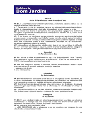 Seção II
Da Lei do Parcelamento, Uso e Ocupação do Solo
Art. 216. A Lei de Ordenamento Territorial regulamenta o parcelamento, o sistema viário, o uso e a
ocupação do solo em todo o Município.
§ 1.º Parcelamento do solo é a subdivisão da terra, em unidades juridicamente independentes,
dotadas de individualidade própria e destinadas à ocupação por funções urbanas ou rurais.
§ 2.º O sistema viário decorre do planejamento físico e funcional do espaço urbano destinado à
circulação e se processará em observância às normas técnicas indicadas em lei, quanto à sua
função, hierarquia e execução.
§ 3.º O uso do solo é a identificação que as edificações assumem em atendimento às funções
básicas urbanas e rurais que são: morar, trabalhar, recrear e circular, estando aqui denominados e
divididos em: residencial, comercial, industrial, institucional, agrosilvopastoril e especiais, podendo
ainda estar subdivididos quanto a suas características peculiares: uni ou multifamiliares,
atacadistas ou varejistas, privativo ou conjunto.
§ 4.º A ocupação do solo diz respeito à relação entre a área do lote e a quantidade de edificação
que pode comportar, quer isolada ou agrupada, visando favorecer a estética urbana e assegurar a
insolação, a iluminação e a ventilação da cidade e realizar o equilíbrio da densidade urbana.
Subseção I
Do Parcelamento do Solo
Art. 217. No que se refere ao parcelamento do solo, a Lei de Parcelamento, Uso e Ocupação
deverá estabelecer normas complementares a Lei Federal n.º 6766/79 e sua alteração Lei n.º
9785/99, relativas aos fracionamentos e loteamentos.
Art. 218. Para assegurar o equilíbrio da densidade urbana e ainda favorecer a estética urbana
deverá ser utilizado os seguintes parâmetros limitadores para o lote:
I – testada mínima de lote;
II – área mínima de lote.
Subseção II
Do Sistema Viário
Art. 219. O Sistema Viário compreende a rede de vias de circulação de veículos motorizados, de
bicicletas e de pedestres e sua consecução se processará com observância das normas indicadas
na lei complementar que tem por finalidade definir critérios funcionais e urbanísticos.
§ 1.º Os critérios funcionais, de que trata este artigo, referem-se ao tipo de tráfego e de veículos
preferenciais para determinado sistema viário e a facilidade por este oferecida com relação à
acessibilidade.
§ 2.º Os critérios urbanísticos, de que trata este artigo, referem-se aos aspectos de estruturação
física da área urbana, no que diz respeito à localização dos usos e atividades urbanas.
Subseção III
Do Uso do Solo
Art. 220. Os usos estarão ordenados em categorias que se especificam segundo a sua natureza e
características e a indicação dos usos apropriados a cada zona deverá ser feita através do
atendimento simultâneo quanto a espécie, ao porte e a periculosidade.
§ 1.º Os usos serão ainda identificados como:
I – USOS PERMITIDOS: são os adequados e que se enquadram nas categorias de usos
estabelecidas para a zona determinada;
61

 