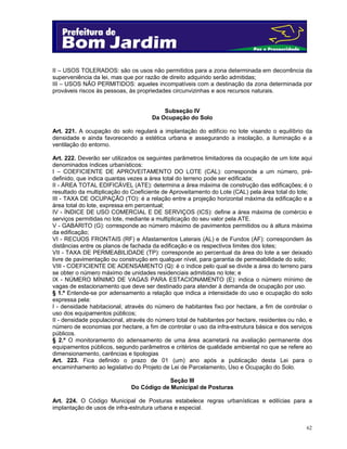 II – USOS TOLERADOS: são os usos não permitidos para a zona determinada em decorrência da
superveniência da lei, mas que por razão de direito adquirido serão admitidas;
III – USOS NÃO PERMITIDOS: aqueles incompatíveis com a destinação da zona determinada por
prováveis riscos às pessoas, às propriedades circunvizinhas e aos recursos naturais.
Subseção IV
Da Ocupação do Solo
Art. 221. A ocupação do solo regulará a implantação do edifício no lote visando o equilíbrio da
densidade e ainda favorecendo a estética urbana e assegurando a insolação, a iluminação e a
ventilação do entorno.
Art. 222. Deverão ser utilizados os seguintes parâmetros limitadores da ocupação de um lote aqui
denominados índices urbanísticos:
I – COEFICIENTE DE APROVEITAMENTO DO LOTE (CAL): corresponde a um número, prédefinido, que indica quantas vezes a área total do terreno pode ser edificada;
II - ÁREA TOTAL EDIFICÁVEL (ATE): determina a área máxima de construção das edificações; é o
resultado da multiplicação do Coeficiente de Aproveitamento do Lote (CAL) pela área total do lote;
III - TAXA DE OCUPAÇÃO (TO): é a relação entre a projeção horizontal máxima da edificação e a
área total do lote, expressa em percentual;
IV - ÍNDICE DE USO COMERCIAL E DE SERVIÇOS (ICS): define a área máxima de comércio e
serviços permitidas no lote, mediante a multiplicação do seu valor pela ATE.
V - GABARITO (G): corresponde ao número máximo de pavimentos permitidos ou à altura máxima
da edificação;
VI - RECUOS FRONTAIS (RF) e Afastamentos Laterais (AL) e de Fundos (AF): correspondem às
distâncias entre os planos de fachada da edificação e os respectivos limites dos lotes;
VII - TAXA DE PERMEABILIDADE (TP): corresponde ao percentual da área do lote a ser deixado
livre de pavimentação ou construção em qualquer nível, para garantia de permeabilidade do solo;
VIII - COEFICIENTE DE ADENSAMENTO (Q): é o índice pelo qual se divide a área do terreno para
se obter o número máximo de unidades residenciais admitidas no lote; e
IX - NÚMERO MÍNIMO DE VAGAS PARA ESTACIONAMENTO (E): indica o número mínimo de
vagas de estacionamento que deve ser destinado para atender à demanda de ocupação por uso.
§ 1.º Entende-se por adensamento a relação que indica a intensidade do uso e ocupação do solo
expressa pela:
I - densidade habitacional, através do número de habitantes fixo por hectare, a fim de controlar o
uso dos equipamentos públicos;
II - densidade populacional, através do número total de habitantes por hectare, residentes ou não, e
número de economias por hectare, a fim de controlar o uso da infra-estrutura básica e dos serviços
públicos.
§ 2.º O monitoramento do adensamento de uma área acarretará na avaliação permanente dos
equipamentos públicos, segundo parâmetros e critérios de qualidade ambiental no que se refere ao
dimensionamento, carências e tipologias
Art. 223. Fica definido o prazo de 01 (um) ano após a publicação desta Lei para o
encaminhamento ao legislativo do Projeto de Lei de Parcelamento, Uso e Ocupação do Solo.
Seção III
Do Código de Municipal de Posturas
Art. 224. O Código Municipal de Posturas estabelece regras urbanísticas e edilícias para a
implantação de usos de infra-estrutura urbana e especial.

62

 