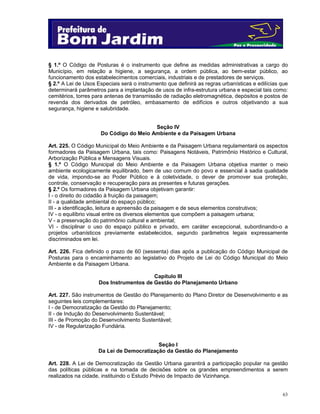 § 1.º O Código de Posturas é o instrumento que define as medidas administrativas a cargo do
Município, em relação a higiene, a segurança, a ordem pública, ao bem-estar público, ao
funcionamento dos estabelecimentos comerciais, industriais e de prestadores de serviços.
§ 2.º A Lei de Usos Especiais será o instrumento que definirá as regras urbanísticas e edilícias que
determinará parâmetros para a implantação de usos de infra-estrutura urbana e especial tais como:
cemitérios, torres para antenas de transmissão de radiação eletromagnética, depósitos e postos de
revenda dos derivados de petróleo, embasamento de edifícios e outros objetivando a sua
segurança, higiene e salubridade.
Seção IV
Do Código do Meio Ambiente e da Paisagem Urbana
Art. 225. O Código Municipal do Meio Ambiente e da Paisagem Urbana regulamentará os aspectos
formadores da Paisagem Urbana, tais como: Paisagens Notáveis, Patrimônio Histórico e Cultural,
Arborização Pública e Mensagens Visuais.
§ 1.º O Código Municipal do Meio Ambiente e da Paisagem Urbana objetiva manter o meio
ambiente ecologicamente equilibrado, bem de uso comum do povo e essencial à sadia qualidade
de vida, impondo-se ao Poder Público e à coletividade, o dever de promover sua proteção,
controle, conservação e recuperação para as presentes e futuras gerações.
§ 2.º Os formadores da Paisagem Urbana objetivam garantir:
I - o direito do cidadão à fruição da paisagem;
II - a qualidade ambiental do espaço público;
III - a identificação, leitura e apreensão da paisagem e de seus elementos construtivos;
IV - o equilíbrio visual entre os diversos elementos que compõem a paisagem urbana;
V - a preservação do patrimônio cultural e ambiental;
VI - disciplinar o uso do espaço público e privado, em caráter excepcional, subordinando-o a
projetos urbanísticos previamente estabelecidos, segundo parâmetros legais expressamente
discriminados em lei.
Art. 226. Fica definido o prazo de 60 (sessenta) dias após a publicação do Código Municipal de
Posturas para o encaminhamento ao legislativo do Projeto de Lei do Código Municipal do Meio
Ambiente e da Paisagem Urbana.
Capítulo III
Dos Instrumentos de Gestão do Planejamento Urbano
Art. 227. São instrumentos de Gestão do Planejamento do Plano Diretor de Desenvolvimento e as
seguintes leis complementares:
I - de Democratização da Gestão do Planejamento;
II - de Indução do Desenvolvimento Sustentável;
III - de Promoção do Desenvolvimento Sustentável;
IV - de Regularização Fundiária.

Seção I
Da Lei de Democratização da Gestão do Planejamento
Art. 228. A Lei de Democratização da Gestão Urbana garantirá a participação popular na gestão
das políticas públicas e na tomada de decisões sobre os grandes empreendimentos a serem
realizados na cidade, instituindo o Estudo Prévio de Impacto de Vizinhança.

63

 