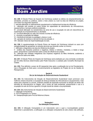 Art. 229. O Estudo Prévio de Impacto de Vizinhança avaliará os efeitos de empreendimentos ou
atividades, privados ou públicos, sobre o meio urbano ou rural na área de influência do projeto,
com base nos seguintes aspectos:
I - elevada alteração no adensamento populacional ou habitacional da área de influência;
II - alteração que exceda os justos limites da capacidade de atendimento da infra-estrutura,
equipamentos e serviços públicos existentes;
III - provável alteração na característica da zona de uso e ocupação do solo em decorrência da
implantação do empreendimento ou atividade;
IV - provável alteração do valor dos imóveis na área de influência;
V - aumento na geração de tráfego;
VI - interferência abrupta na paisagem urbana e rural;
VII - geração de resíduos e demais formas de poluição; e
VIII - elevado índice de impermeabilização do solo.
Art. 230. A regulamentação do Estudo Prévio de Impacto de Vizinhança indicará os usos com
obrigatoriedade de apresentar os estudos técnicos que deverão conter no mínimo:
I - definição e diagnóstico da área de influência do projeto;
II - análise dos impactos positivos e negativos, diretos e indiretos, imediatos, a médio e longo
prazo, temporários e permanentes sobre a área de influência do projeto;
III - definição das medidas mitigadoras dos impactos negativos ao Meio Ambiente, avaliando a
eficiência de cada uma delas.
Art. 231. O Estudo Prévio de Impacto de Vizinhança será analisado por uma comissão constituída
por 03 (três) técnicos determinados pelo Poder Executivo e avaliado pelo Conselho Municipal da
Cidade.
Art. 232. Fica definido o prazo de 60 (sessenta) dias após a publicação da Lei de Parcelamento,
Uso e Ocupação do Solo para o encaminhamento ao legislativo do Projeto de Lei de Gestão do
Planejamento.
Seção II
Da Lei de Indução do Desenvolvimento Sustentável
Art. 233. Os Instrumentos de Indução do Desenvolvimento Sustentável visam promover uma
melhoria urbana induzindo a ocupação de áreas já dotadas de infra-estrutura e equipamentos, mais
aptas para urbanizar ou povoar, evitando pressão de expansão horizontal na direção de áreas não
servidas de infra-estrutura ou frágeis, sob o ponto de vista ambiental, pressionando o uso e a
ocupação do solo de forma a garantir a função social da cidade e da propriedade.
Art. 234. São Instrumentos de Indução do Desenvolvimento Sustentável:
I - Utilização Compulsória;
II - IPTU Progressivo no Tempo;
III - Desapropriação para Fins de Reforma Urbana.

Subseção I
Da Utilização Compulsória
Art. 235. A Utilização Compulsória é um instrumento com o qual a municipalidade poderá
determinar o parcelamento, a edificação ou a utilização compulsória do solo urbano não edificado,

64

 