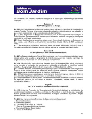 sub-utilizado ou não utilizado, fixando as condições e os prazos para implementação da referida
obrigação.
Subseção II
Do IPTU Progressivo no Tempo
Art. 236. O IPTU Progressivo no Tempo é um instrumento que autoriza a majoração da alíquota do
Imposto Predial e Territorial Urbano aos imóveis não edificados, sub-utilizados ou não utilizados e
que venham a caracterizar um processo de especulação imobiliária.
§ 1.º O IPTU Progressivo no Tempo será utilizado no caso de descumprimento das condições e
prazos previstos na regulamentação da Utilização Compulsória mediante a majoração da alíquota
pelo prazo de cinco anos consecutivos.
§ 2.º O valor da alíquota a ser aplicado a cada ano será fixado através de decreto e não excederá a
duas vezes o valor referente ao ano anterior, respeitando a alíquota máxima de 15% (quinze por
cento).
§ 3.º Caso a obrigação de parcelar, edificar ou utilizar não esteja atendida em 05 (cinco) anos, o
município manterá a cobrança pela alíquota máxima, até que se cumpra a referida obrigação.
Subseção III
Da Desapropriação para Fins de Reforma Urbana
Art. 237. A Desapropriação para Fins de Reforma Urbana é um instrumento que possibilita o poder
público aplicar uma sanção ao proprietário de imóvel urbano, por não respeitar o princípio da
função social da propriedade, nos termos desta Lei Complementar.
Art. 238. Decorridos 05 (cinco) anos de cobrança do IPTU progressivo sem que o proprietário
tenha cumprido a obrigação de parcelamento, edificação ou utilização, o município poderá
proceder à desapropriação do imóvel, com pagamentos em títulos da dívida pública.
§ 1.º Os títulos da dívida pública terão prévia aprovação pelo Senado Federal e serão resgatados
no prazo de até 10 (dez) anos, em prestações anuais, iguais e sucessivas, assegurados o valor
real da indenização e os juros legais de 06 (seis) por cento ao ano.
§ 2.º O Município procederá ao adequado aproveitamento do imóvel no prazo máximo de 03 (três)
anos, contados a partir de sua incorporação ao patrimônio municipal.
§ 3.º O aproveitamento do imóvel poderá ser efetivado diretamente pelo Poder Público ou por meio
de alienação, permuta ou concessão a terceiros, observando, nesses casos, o devido
procedimento licitatório.
Seção III
Da Lei de Promoção do Desenvolvimento Sustentável
Art. 239. A Lei de Promoção do Desenvolvimento Sustentável objetivará a redistribuição de
oportunidades imobiliárias na cidade, permitindo uma flexibilidade no controle do uso e ocupação
do solo gerando assim recursos para investimentos municipais como forma a garantir a função
social da cidade e da propriedade.
Art. 240. São Instrumentos de Promoção do Desenvolvimento Sustentável:
I - Consórcio Imobiliário;
II - Direito de Superfície;
III - Transferência do Direito de Construir;
IV - Outorga Onerosa do Direito de Construir;
V - Operações Urbanas Consorciadas;
VI - Direito de Preferência.
65

 