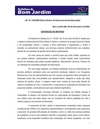 LEI N.º 478/2006 (Plano Diretor de Desenvolvimento Municipal)

Bom Jardim-MA, 08 de Novembro de 2006.
EXPOSIÇÃO DE MOTIVOS

O Estatuto da Cidade (Lei n.º 10.257, de 10 de Julho de 2001), dispõe que
o objetivo fundamental do Plano Diretor é definir o conteúdo da função social da Cidade
e da propriedade urbana, o acesso a terra urbanizada e regularizada, o direito à
moradia, ao saneamento básico, aos serviços urbanos indistintamente aos cidadãos,
através de um processo de gestão democrática e participativa.
Ao mais, deixa em aberto o caminho para que cada Cidade, apoiada em
sua própria História, características territoriais e sociais decida quais instrumentos
devam ser adotados para atingir aqueles objetivos, relacionando inúmeros. Trata-se de
um atestado de maioridade passado aos Municípios.
Em sua longa trajetória, as Cidades brasileiras viram-se dependentes de
acordos políticos acertados junto aos governos estaduais, federal e ao Congresso
Nacional por meio de representantes que nem sempre conseguiram fazer prevalecer os
interesses locais das comunidades que representavam. Negociar e ceder são fatos
próprios da política, porém, é negativo tratar como moeda de troca pela disputa de
verbas à qualidade de vida, o saneamento, a segurança ou a geração de empregos das
pequenas cidades, eventualmente sem peso eleitoral significativo.
A emancipação municipal afirmada no Estatuto da Cidade entrega à
criatividade, à energia e às próprias formas de organização da população o futuro da
sua cidade, para que delas façam uso na conquista de melhor qualidade de vida e
melhor justiça no uso da terra do Município.
A economia de Bom Jardim é basicamente sustentada pelos repasses
constitucionais (FPM) e por pequenos empreendedores, principalmente pela agricultura
e pecuária. As grandes dificuldades de trabalhar a terra e a falta dos serviços públicos
de qualidade na zona rural acabaram fazendo a população migrar para a zona urbana,
resultando numa expansão imobiliária sem ordenação, em áreas irregulares, com seu
7

 