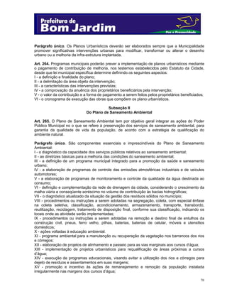 Parágrafo único. Os Planos Urbanísticos deverão ser elaborados sempre que a Municipalidade
promover significativas intervenções urbanas para modificar, transformar ou alterar o desenho
urbano ou a melhoria da infra-estrutura implantada.
Art. 264. Programas municipais poderão prever a implementação de planos urbanísticos mediante
o pagamento de contribuição de melhoria, nos testemos estabelecidos pelo Estatuto da Cidade,
desde que lei municipal específica determine definindo os seguintes aspectos:
I - a definição e finalidade do plano;
II - a delimitação da área objeto da intervenção;
III - a características das intervenções previstas;
IV - a comprovação da anuência dos proprietários beneficiários pela intervenção;
V - o valor da contribuição e a forma de pagamento a serem feitos pelos proprietários beneficiados;
VI - o cronograma de execução das obras que compõem os plano urbanísticos.
Subseção II
Do Plano de Saneamento Ambiental
Art. 265. O Plano de Saneamento Ambiental tem por objetivo geral integrar as ações do Poder
Público Municipal no o que se refere à preservação dos serviços de saneamento ambiental, para
garantia da qualidade de vida da população, de acordo com a estratégia de qualificação do
ambiente natural.
Parágrafo único. São componentes essenciais e imprescindíveis do Plano de Saneamento
Ambiental:
I - o diagnóstico da capacidade dos serviços públicos relativos ao saneamento ambiental;
II - as diretrizes básicas para a melhoria das condições do saneamento ambiental;
III - a definição de um programa municipal integrado para a promoção da saúde e saneamento
urbano;
IV - a elaboração de programas de controle das emissões atmosféricas industriais e de veículos
automotores;
V - a elaboração de programas de monitoramento e controle da qualidade da água destinada ao
consumo;
VI - definição e complementação da rede de drenagem da cidade, considerando o crescimento da
malha viária e conseqüente acréscimo no volume de contribuição às bacias hidrográficas;
VII - o diagnóstico atualizado da situação da gestão dos resíduos sólidos no município;
VIII - procedimentos ou instruções a serem adotadas na segregação, coleta, com especial ênfase
na coleta seletiva, classificação, acondicionamento, armazenamento, transporte, transbordo,
reutilização, reciclagem, tratamento de disposição final, conforme sua classificação, indicando os
locais onde as atividade serão implementadas;
IX - procedimentos ou instruções a serem adotadas na remoção e destino final de entulhos da
construção civil, pneus, ferro velho, pilhas, baterias, baterias de celular, móveis e utensílios
domésticos;
X - ações voltadas à educação ambiental.
XI - programa ambiental para a manutenção ou recuperação da vegetação nos barrancos dos rios
e córregos;
XII - elaboração de projetos de alinhamento e passeio para as vias marginais aos cursos d’água;
XIII - implementação de projetos urbanísticos para requalificação de áreas próximas a cursos
d’água;
XIV - execução de programas educacionais, visando evitar a utilização dos rios e córregos para
dejeto de resíduos e assentamentos em suas margens;
XV - promoção e incentivo às ações de remanejamento e remoção da população instalada
irregularmente nas margens dos cursos d’água;
70

 