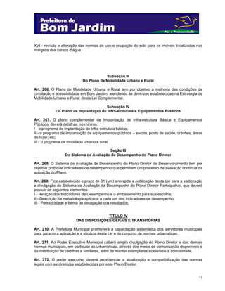 XVI - revisão e alteração das normas de uso e ocupação do solo para os imóveis localizados nas
margens dos cursos d’água.

Subseção III
Do Plano de Mobilidade Urbana e Rural
Art. 266. O Plano de Mobilidade Urbana e Rural tem por objetivo a melhoria das condições de
circulação e acessibilidade em Bom Jardim, atendendo às diretrizes estabelecidas na Estratégia de
Mobilidade Urbana e Rural, desta Lei Complementar.
Subseção IV
Do Plano de Implantação de Infra-estrutura e Equipamentos Públicos
Art. 267. O plano complementar de Implantação de Infra-estrutura Básica e Equipamentos
Públicos, deverá detalhar, no mínimo:
I - o programa de implantação de infra-estrutura básica;
II - o programa de implantação de equipamentos públicos – escola, posto de saúde, creches, áreas
de lazer, etc;
III - o programa de mobiliário urbano e rural.
Seção III
Do Sistema de Avaliação de Desempenho do Plano Diretor
Art. 268. O Sistema de Avaliação de Desempenho do Plano Diretor de Desenvolvimento tem por
objetivo propiciar indicadores de desempenho que permitam um processo de avaliação contínua da
aplicação do Plano.
Art. 269. Fica estabelecido o prazo de 01 (um) ano após a publicação desta Lei para a elaboração
e divulgação do Sistema de Avaliação de Desempenho do Plano Diretor Participativo, que deverá
possuir os seguintes elementos:
I - Relação dos Indicadores de Desempenho e o embasamento para sua escolha;
II - Descrição da metodologia aplicada a cada um dos indicadores de desempenho;
III - Periodicidade e forma de divulgação dos resultados.
TITULO IV
DAS DISPOSIÇÕES GERAIS E TRANSITÓRIAS
Art. 270. A Prefeitura Municipal promoverá a capacitação sistemática dos servidores municipais
para garantir a aplicação e a eficácia desta Lei e do conjunto de normas urbanísticas.
Art. 271. Ao Poder Executivo Municipal caberá ampla divulgação do Plano Diretor e das demais
normas municipais, em particular as urbanísticas, através dos meios de comunicação disponíveis e
da distribuição de cartilhas e similares, além de manter exemplares acessíveis à comunidade.
Art. 272. O poder executivo deverá providenciar a atualização e compatibilização das normas
legais com as diretrizes estabelecidas por este Plano Diretor.

71

 
