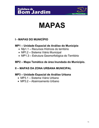 MAPAS
I - MAPAS DO MUNICÍPIO
MP1 – Unidade Espacial de Análise do Município
 Mp1.1 – Recursos Hídricos do território
 MP!.2 – Sistema Viário Municipal
 MP1.3 – Estrutura Geomorfológica do Território
MP2 – Mapa Temático de área Inundada do Município.
II – MAPAS DA ZONA URBANA MUNICIPAL
MP3 – Unidade Espacial de Análise Urbana
 MP3.1 – Sistema Viário Urbano
 MP3.2 – Abairroamento Urbano

73

 