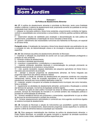 Subseção I
Da Política de Abastecimento Alimentar
Art. 27. A política de abastecimento alimentar é prioridade do Município, tendo como finalidade
ampliar e melhorar o sistema de abastecimento local, propiciando aumento da qualidade do serviço
à população local, tendo como objetivos:
I – adequar os mercados públicos e feiras livres existentes, proporcionando condições de higiene,
conforto e acessibilidade aos comerciantes e consumidores, conforme padrões sanitários definidos
em Lei;
II – desenvolver estudos de viabilidade para ampliação e descentralização da rede pública de
abastecimento, possibilitando a implantação de novos mercados e feiras livres;
III - garantir o atendimento das necessidades nutricionais dos habitantes do Município, em especial
os de baixa renda.
Parágrafo único. A localização de mercados e feiras livres deverá atender aos parâmetros de uso
e ocupação do solo, de descentralização urbana e de circulação e transportes previstos em Lei
específica.
Art. 28. São diretrizes da política de abastecimento alimentar do Município:
I – incentivar a utilização da propriedade de acordo com as suas potencialidades privilegiando a
proteção do meio ambiente;
II – fomentar núcleos de abastecimento;
III – incentivar a atividade agroindustrial;
IV – incentivar o cooperativismo, o sindicalismo e o associativismo;
V – implantar entreposto atacadista destinado à comercialização da produção priorizando as
entidades associativas de produtores e consumidores;
VI – criar, quando necessário, espaços destinados aos pequenos agricultores em feiras livres e
mercados para escoamento da produção;
VII – planejar e executar programas de abastecimento alimentar, de forma integrada aos
programas específicos das esferas estadual e federal;
VIII – estimular a criação de unidades de abastecimento em pequenos comércios nos conjuntos
habitacionais, bairros, áreas de ocupação espontânea e em e outras áreas de concentração
populacional, prevendo aos novos projetos destinados a este fim;
IX – implantar, ampliar e recuperar as unidades de abastecimento municipais, tais como mercados,
feiras e similares;
X – regulamentar as atividades de abastecimento alimentar, promovendo a fiscalização e controle
das técnicas de operação, nos termos da legislação sanitária vigente;
XI – fortalecer as ações do setor público municipal nas áreas de defesa sanitária, classificação de
produtos, serviços de informações de mercado e no controle sanitário das instalações públicas e
privadas de comercialização de alimentos;
XII – fornecer assistência técnica aos produtores e comerciantes, especialmente no que se refere
às técnicas de acondicionamento e embalo dos produtos;
XIII – fornecer assessoramento administrativo e comercial aos micro-agentes econômicos ligados
ao sistema municipal de abastecimento.
Art. 29. Compete ao Município a adoção de instrumentos que possibilitem, quando necessário,
intervir no sistema de abastecimento, desenvolvendo programas sociais específicos no sentido de
garantir a oferta de alimentos básicos à população que necessitar.
Art. 30. Para assegurar materialização das diretrizes da política de abastecimento alimentar, o
Poder Público Municipal, na condição de agente normativo e regulador da atividade econômica
local, dentre outras coisas, estabelecerá políticas específicas para:
22

 