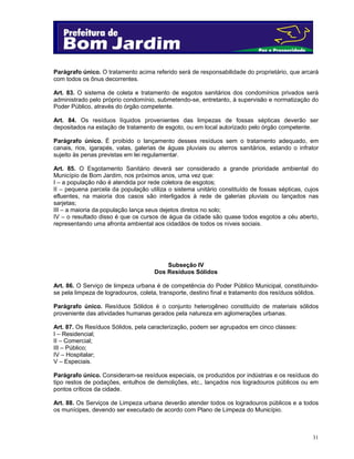 Parágrafo único. O tratamento acima referido será de responsabilidade do proprietário, que arcará
com todos os ônus decorrentes.
Art. 83. O sistema de coleta e tratamento de esgotos sanitários dos condomínios privados será
administrado pelo próprio condomínio, submetendo-se, entretanto, à supervisão e normatização do
Poder Público, através do órgão competente.
Art. 84. Os resíduos líquidos provenientes das limpezas de fossas sépticas deverão ser
depositados na estação de tratamento de esgoto, ou em local autorizado pelo órgão competente.
Parágrafo único. É proibido o lançamento desses resíduos sem o tratamento adequado, em
canais, rios, igarapés, valas, galerias de águas pluviais ou aterros sanitários, estando o infrator
sujeito às penas previstas em lei regulamentar.
Art. 85. O Esgotamento Sanitário deverá ser considerado a grande prioridade ambiental do
Município de Bom Jardim, nos próximos anos, uma vez que:
I – a população não é atendida por rede coletora de esgotos;
II – pequena parcela da população utiliza o sistema unitário constituído de fossas sépticas, cujos
efluentes, na maioria dos casos são interligados à rede de galerias pluviais ou lançados nas
sarjetas;
III – a maioria da população lança seus dejetos diretos no solo;
IV – o resultado disso é que os cursos de água da cidade são quase todos esgotos a céu aberto,
representando uma afronta ambiental aos cidadãos de todos os níveis sociais.

Subseção IV
Dos Resíduos Sólidos
Art. 86. O Serviço de limpeza urbana é de competência do Poder Público Municipal, constituindose pela limpeza de logradouros, coleta, transporte, destino final e tratamento dos resíduos sólidos.
Parágrafo único. Resíduos Sólidos é o conjunto heterogêneo constituído de materiais sólidos
proveniente das atividades humanas gerados pela natureza em aglomerações urbanas.
Art. 87. Os Resíduos Sólidos, pela caracterização, podem ser agrupados em cinco classes:
I – Residencial;
II – Comercial;
III – Público;
IV – Hospitalar;
V – Especiais.
Parágrafo único. Consideram-se resíduos especiais, os produzidos por indústrias e os resíduos do
tipo restos de podações, entulhos de demolições, etc., lançados nos logradouros públicos ou em
pontos críticos da cidade.
Art. 88. Os Serviços de Limpeza urbana deverão atender todos os logradouros públicos e a todos
os munícipes, devendo ser executado de acordo com Plano de Limpeza do Município.

31

 