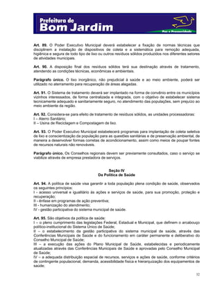 Art. 89. O Poder Executivo Municipal deverá estabelecer a fixação de normas técnicas que
disciplinem a instalação de dispositivos de coleta e a sistemática para remoção adequada,
higiênica e segura de todo tipo de lixo ou outros resíduos sólidos produzidos nos diferentes setores
de atividades municipais.
Art. 90. A disposição final dos resíduos sólidos terá sua destinação através de tratamento,
atendendo as condições técnicas, econômicas e ambientais.
Parágrafo único. O lixo inorgânico, não prejudicial à saúde e ao meio ambiente, poderá ser
utilizado no aterramento para recuperação de áreas alagadas.
Art. 91. O Sistema de tratamento deverá ser implantado na forma de convênio entre os municípios
vizinhos interessados, de forma centralizada e integrada, com o objetivo de estabelecer sistema
tecnicamente adequado e sanitariamente seguro, no atendimento das populações, sem prejuízo ao
meio ambiente da região.
Art. 92. Considera-se para efeito de tratamento de resíduos sólidos, as unidades processadoras:
I – Aterro Sanitário;
II – Usina de Reciclagem e Compostagem de lixo.
Art. 93. O Poder Executivo Municipal estabelecerá programas para implantação de coleta seletiva
de lixo e conscientização da população para as questões sanitárias e de preservação ambiental, de
maneira a desenvolver formas corretas de acondicionamento, assim como meios de poupar fontes
de recursos naturais não renováveis.
Parágrafo único. Os Conselhos regionais devem ser previamente consultados, caso o serviço se
viabilize através de empresa prestadora de serviços.
Seção IV
Da Política de Saúde
Art. 94. A política de saúde visa garantir a toda população plena condição de saúde, observados
os seguintes princípios:
I - acesso universal e igualitário às ações e serviços de saúde, para sua promoção, proteção e
recuperação;
II - ênfase em programas de ação preventiva;
III - humanização do atendimento;
IV - gestão participativa do sistema municipal de saúde.
Art. 95. São objetivos da política de saúde:
I – o pleno cumprimento das legislações Federal, Estadual e Municipal, que definem o arcabouço
político-institucional do Sistema Único de Saúde;
II – o estabelecimento da gestão participativa do sistema municipal de saúde, através das
Conferências Municipais de Saúde e do funcionamento em caráter permanente e deliberativo do
Conselho Municipal de Saúde;
III – a execução das ações do Plano Municipal de Saúde, estabelecidas e periodicamente
atualizadas através das Conferências Municipais de Saúde e aprovadas pelo Conselho Municipal
de Saúde;
IV – a adequada distribuição espacial de recursos, serviços e ações de saúde, conforme critérios
de contingente populacional, demanda, acessibilidade física e hierarquização dos equipamentos de
saúde;
32

 