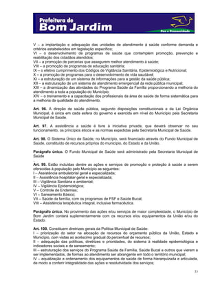 V – a implantação e adequação das unidades de atendimento à saúde conforme demanda e
critérios estabelecidos em legislação específica;
VI – o desenvolvimento de programas de saúde que contemplem promoção, prevenção e
reabilitação dos cidadãos atendidos;
VII – a promoção de parcerias que assegurem melhor atendimento à saúde;
VIII – a promoção de programas de educação sanitária;
IX – o efetivo cumprimento dos Códigos de Vigilância Sanitária, Epidemiológica e Nutricional;
X – a promoção de programas para o desenvolvimento de vida saudável;
XI – a estruturação de um sistema de informações para a gestão da saúde pública;
XII – a estruturação de um sistema de atendimento emergencial da rede pública municipal;
XIII – a dinamização das atividades do Programa Saúde da Família proporcionando a melhoria do
atendimento a toda a população do Município;
XIV – o treinamento e a capacitação dos profissionais da área de saúde de forma sistemática para
a melhoria da qualidade do atendimento.
Art. 96. A direção de saúde pública, segundo disposições constitucionais e da Lei Orgânica
Municipal, é única em cada esfera do governo e exercida em nível do Município pela Secretaria
Municipal de Saúde.
Art. 97. A assistência a saúde é livre à iniciativa privada, que deverá observar no seu
funcionamento, os princípios éticos e as normas expedidas pela Secretaria Municipal de Saúde.
Art. 98. O Sistema Único de Saúde, no Município, será financiado através do Fundo Municipal de
Saúde, constituído de recursos próprios do município, do Estado e da União.
Parágrafo único. O Fundo Municipal de Saúde será administrado pela Secretaria Municipal de
Saúde
.
Art. 99. Estão incluídas dentre as ações e serviços de promoção e proteção à saúde a serem
oferecidas à população pelo Município as seguintes:
I – Assistência ambulatorial geral e especializada;
II – Assistência hospitalar geral e especializada;
III – Vigilância Sanitária e ambiental;
IV – Vigilância Epidemiológica;
V – Controle de Endemias;
VI – Saneamento Básico;
VII – Saúde da família, com os programas de PSF e Saúde Bucal;
VIII – Assistência terapêutica integral, inclusive farmacêutica.
Parágrafo único. No provimento das ações e/ou serviços de maior complexidade, o Município de
Bom Jardim contará suplementarmente com os recursos e/ou equipamentos da União e/ou do
Estado.
Art. 100. Constituem diretrizes gerais da Política Municipal de Saúde:
I – priorização do setor na alocação de recursos do orçamento público da União, Estado e
Município, com vistas ao acréscimo gradual do percentual de recursos;
II – adequação das políticas, diretrizes e prioridades, do sistema à realidade epidemiológica e
indicadores sociais e de saneamento;
III – estruturação dos serviços do Programa Saúde da Família, Saúde Bucal e outros que vierem a
ser implementados, de formas ao atendimento ser abrangente em todo o território municipal;
IV – equalização e ordenamento dos equipamentos de saúde de forma hierarquizada e articulada,
de modo a conferir integralidade das ações e resolutividade dos serviços;
33

 