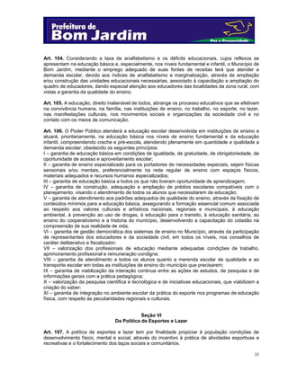 Art. 104. Considerando a taxa de analfabetismo e os déficits educacionais, cujos reflexos se
apresentam na educação básica e, especialmente, nos níveis fundamental e infantil, o Município de
Bom Jardim, mediante o emprego adequado de suas fontes de receitas terá que atender a
demanda escolar, devido aos índices de analfabetismo e marginalização, através de ampliação
e/ou construção das unidades educacionais necessárias, associado à capacitação e ampliação do
quadro de educadores, dando especial atenção aos educadores das localidades da zona rural, com
vistas a garantia da qualidade do ensino.
Art. 105. A educação, direito inalienável de todos, abrange os processo educativos que se efetivam
na convivência humana, na família, nas instituições de ensino, no trabalho, no esporte, no lazer,
nas manifestações culturais, nos movimentos sociais e organizações da sociedade civil e no
contato com os meios de comunicação.
Art. 106. O Poder Público atenderá a educação escolar desenvolvida em instituições de ensino e
atuará, prioritariamente, na educação básica nos níveis de ensino fundamental e da educação
infantil, compreendendo creche e pré-escola, atendendo plenamente em quantidade e qualidade a
demanda escolar, obedecido os seguintes princípios:
I – garantia de educação básica em condições de igualdade, de gratuidade, de obrigatoriedade, de
oportunidade de acesso e aproveitamento escolar;
II – garantia de ensino especializado para os portadores de necessidades especiais, sejam físicas
sensoriais e/ou mentais, preferencialmente na rede regular de ensino com espaços físicos,
materiais adequados e recursos humanos especializados;
III – garantia de educação básica a todos os que não tiveram oportunidade de aprendizagem;
IV – garantia de construção, adequação e ampliação de prédios escolares compatíveis com o
planejamento, visando o atendimento de todos os alunos que necessitarem de educação;
V – garantia de atendimento aos padrões adequados de qualidade do ensino, através da fixação de
conteúdos mínimos para a educação básica, assegurando a formação essencial comum associada
ao respeito aos valores culturais e artísticos nacionais, regionais e municipais, à educação
ambiental, à prevenção ao uso de drogas, à educação para o transito, à educação sanitária, ao
ensino do cooperativismo e a historia do município, desenvolvendo a capacitação do cidadão na
compreensão de sua realidade de vida;
VI – garantia de gestão democrática dos sistemas de ensino no Município, através da participação
de representantes dos educadores e da sociedade civil, em todos os níveis, nos conselhos de
caráter deliberativo e fiscalizador;
VII – valorização dos profissionais de educação mediante adequadas condições de trabalho,
aprimoramento profissional e remuneração condigna;
VIII – garantia de atendimento a todos os alunos quanto a merenda escolar de qualidade e ao
transporte escolar em todas as instituições de ensino do município que precisarem;
IX – garantia de viabilização da interação continua entre as ações de estudos, de pesquisa e de
informações gerais com a prática pedagógica;
X – valorização da pesquisa cientifica e tecnológica e de iniciativas educacionais, que viabilizem a
criação do saber;
XI – garantia de integração no ambiente escolar da prática do esporte nos programas de educação
física, com respeito às peculiaridades regionais e culturais.
Seção VI
Da Política de Esportes e Lazer
Art. 107. A política de esportes e lazer tem por finalidade propiciar à população condições de
desenvolvimento físico, mental e social, através do incentivo à prática de atividades esportivas e
recreativas e o fortalecimento dos laços sociais e comunitários.
35

 
