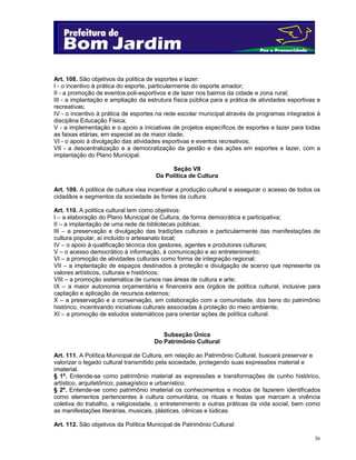 Art. 108. São objetivos da política de esportes e lazer:
I - o incentivo à prática do esporte, particularmente do esporte amador;
II - a promoção de eventos poli-esportivos e de lazer nos bairros da cidade e zona rural;
III - a implantação e ampliação da estrutura física pública para a prática de atividades esportivas e
recreativas;
IV - o incentivo à prática de esportes na rede escolar municipal através de programas integrados à
disciplina Educação Física;
V - a implementação e o apoio a iniciativas de projetos específicos de esportes e lazer para todas
as faixas etárias, em especial as de maior idade;
VI - o apoio à divulgação das atividades esportivas e eventos recreativos;
VII - a descentralização e a democratização da gestão e das ações em esportes e lazer, com a
implantação do Plano Municipal.
Seção VII
Da Política de Cultura
Art. 109. A política de cultura visa incentivar a produção cultural e assegurar o acesso de todos os
cidadãos e segmentos da sociedade às fontes da cultura.
Art. 110. A política cultural tem como objetivos:
I – a elaboração do Plano Municipal de Cultura, de forma democrática e participativa;
II – a implantação de uma rede de bibliotecas públicas;
III – a preservação e divulgação das tradições culturais e particularmente das manifestações de
cultura popular, aí incluído o artesanato local;
IV – o apoio à qualificação técnica dos gestores, agentes e produtores culturais;
V – o acesso democrático à informação, à comunicação e ao entretenimento;
VI – a promoção de atividades culturais como forma de integração regional;
VII – a implantação de espaços destinados à proteção e divulgação de acervo que represente os
valores artísticos, culturais e históricos;
VIII – a promoção sistemática de cursos nas áreas de cultura e arte;
IX – a maior autonomia orçamentária e financeira aos órgãos de política cultural, inclusive para
captação e aplicação de recursos externos;
X – a preservação e a conservação, em colaboração com a comunidade, dos bens do patrimônio
histórico, incentivando iniciativas culturais associadas à proteção do meio ambiente;
XI – a promoção de estudos sistemáticos para orientar ações de política cultural.
Subseção Única
Do Patrimônio Cultural
Art. 111. A Política Municipal de Cultura, em relação ao Patrimônio Cultural, buscará preservar e
valorizar o legado cultural transmitido pela sociedade, protegendo suas expressões material e
imaterial.
§ 1º. Entende-se como patrimônio material as expressões e transformações de cunho histórico,
artístico, arquitetônico, paisagístico e urbanístico.
§ 2º. Entende-se como patrimônio imaterial os conhecimentos e modos de fazerem identificados
como elementos pertencentes à cultura comunitária, os rituais e festas que marcam a vivência
coletiva do trabalho, a religiosidade, o entretenimento e outras práticas da vida social, bem como
as manifestações literárias, musicais, plásticas, cênicas e lúdicas.
Art. 112. São objetivos da Política Municipal de Patrimônio Cultural:
36

 